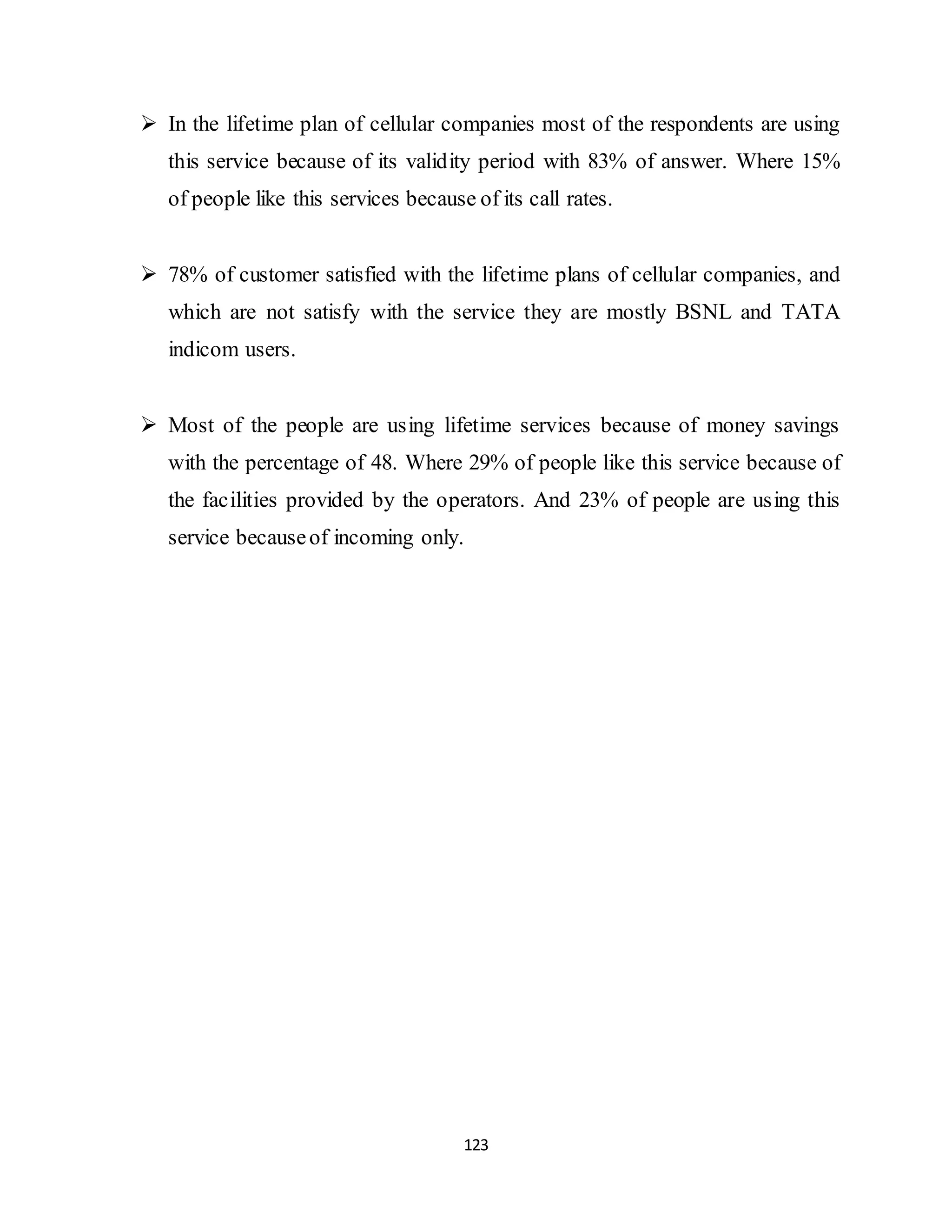 123
 In the lifetime plan of cellular companies most of the respondents are using
this service because of its validity period with 83% of answer. Where 15%
of people like this services because of its call rates.
 78% of customer satisfied with the lifetime plans of cellular companies, and
which are not satisfy with the service they are mostly BSNL and TATA
indicom users.
 Most of the people are using lifetime services because of money savings
with the percentage of 48. Where 29% of people like this service because of
the facilities provided by the operators. And 23% of people are using this
service becauseof incoming only.
 