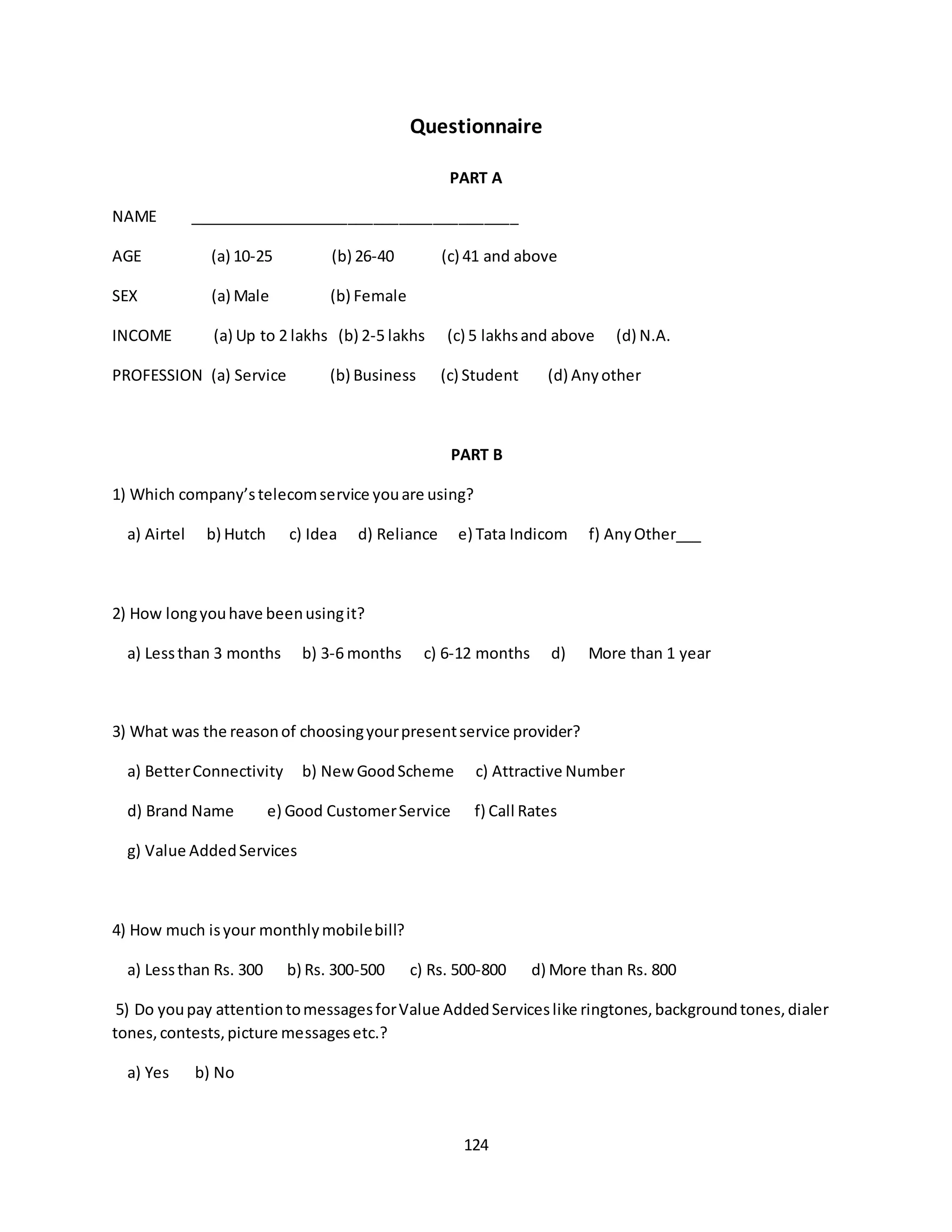 124
Questionnaire
PART A
NAME _______________________________________
AGE (a) 10-25 (b) 26-40 (c) 41 and above
SEX (a) Male (b) Female
INCOME (a) Up to 2 lakhs (b) 2-5 lakhs (c) 5 lakhsand above (d) N.A.
PROFESSION (a) Service (b) Business (c) Student (d) Anyother
PART B
1) Which company’stelecomservice youare using?
a) Airtel b) Hutch c) Idea d) Reliance e) Tata Indicom f) AnyOther___
2) How longyouhave beenusingit?
a) Lessthan 3 months b) 3-6 months c) 6-12 months d) More than 1 year
3) What was the reasonof choosingyourpresentservice provider?
a) BetterConnectivity b) NewGoodScheme c) Attractive Number
d) Brand Name e) Good CustomerService f) Call Rates
g) Value AddedServices
4) How much isyour monthlymobilebill?
a) Lessthan Rs. 300 b) Rs. 300-500 c) Rs. 500-800 d) More than Rs. 800
5) Do youpay attentiontomessagesforValue AddedServiceslike ringtones,backgroundtones,dialer
tones,contests,picture messagesetc.?
a) Yes b) No
 