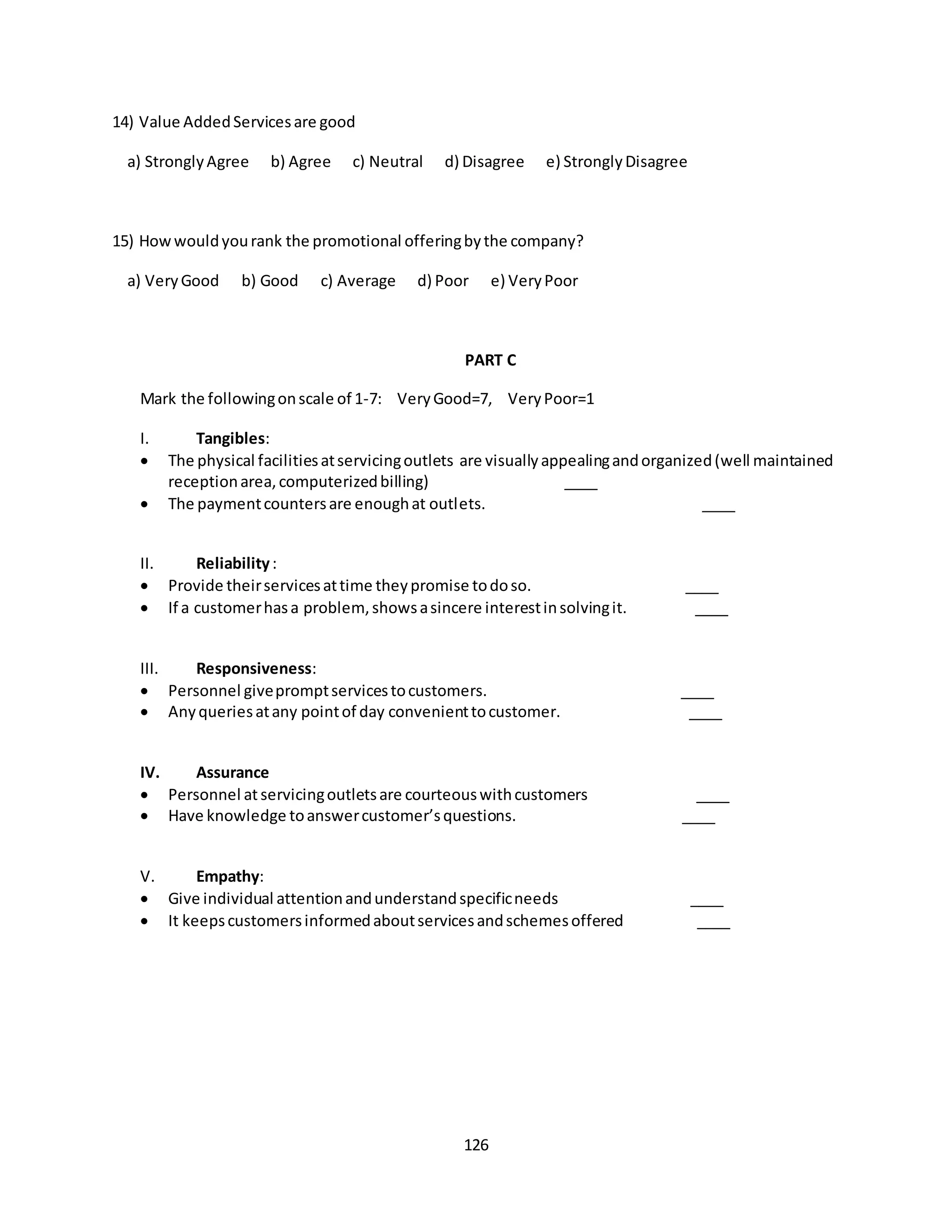 126
14) Value AddedServicesare good
a) StronglyAgree b) Agree c) Neutral d) Disagree e) StronglyDisagree
15) Howwouldyourank the promotional offeringbythe company?
a) VeryGood b) Good c) Average d) Poor e) VeryPoor
PART C
Mark the followingonscale of 1-7: VeryGood=7, VeryPoor=1
I. Tangibles:
 The physical facilitiesatservicingoutlets are visuallyappealingandorganized(well maintained
receptionarea,computerizedbilling) ____
 The paymentcountersare enoughat outlets. ____
II. Reliability:
 Provide theirservicesattime theypromise todoso. ____
 If a customerhasa problem,showsasincere interestinsolvingit. ____
III. Responsiveness:
 Personnel givepromptservicestocustomers. ____
 Anyqueriesatany pointof day convenienttocustomer. ____
IV. Assurance
 Personnel atservicingoutletsare courteouswithcustomers ____
 Have knowledge toanswercustomer’squestions. ____
V. Empathy:
 Give individual attentionandunderstandspecificneeds ____
 It keepscustomersinformedaboutservicesandschemesoffered ____
 