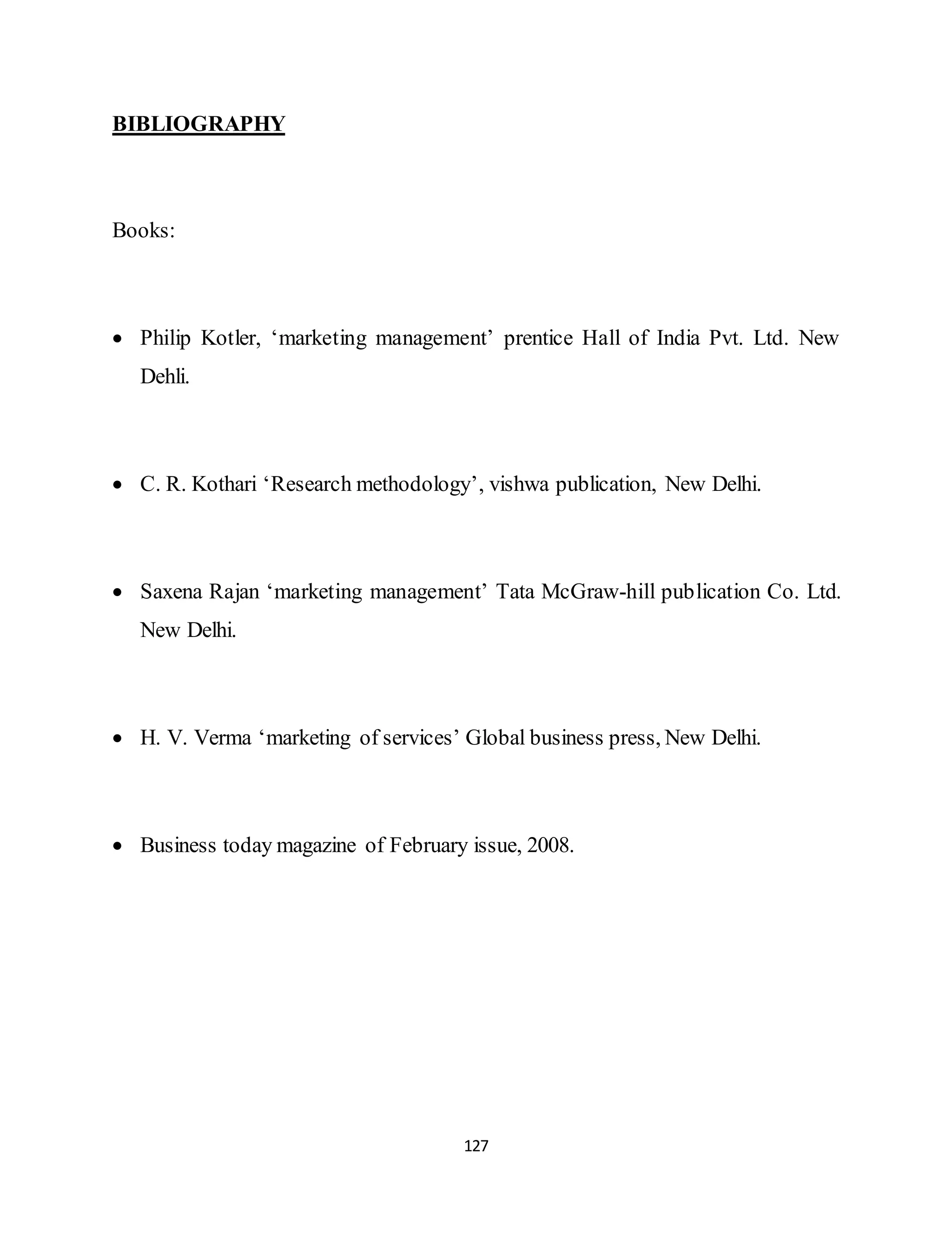 127
BIBLIOGRAPHY
Books:
 Philip Kotler, ‘marketing management’ prentice Hall of India Pvt. Ltd. New
Dehli.
 C. R. Kothari ‘Research methodology’, vishwa publication, New Delhi.
 Saxena Rajan ‘marketing management’ Tata McGraw-hill publication Co. Ltd.
New Delhi.
 H. V. Verma ‘marketing of services’ Global business press, New Delhi.
 Business today magazine of February issue, 2008.
 
