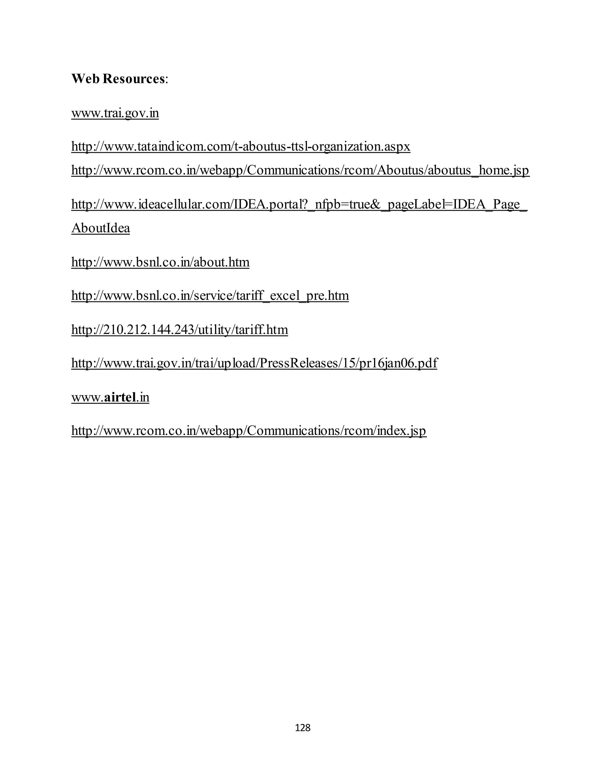 128
Web Resources:
www.trai.gov.in
http://www.tataindicom.com/t-aboutus-ttsl-organization.aspx
http://www.rcom.co.in/webapp/Communications/rcom/Aboutus/aboutus_home.jsp
http://www.ideacellular.com/IDEA.portal?_nfpb=true&_pageLabel=IDEA_Page_
AboutIdea
http://www.bsnl.co.in/about.htm
http://www.bsnl.co.in/service/tariff_excel_pre.htm
http://210.212.144.243/utility/tariff.htm
http://www.trai.gov.in/trai/upload/PressReleases/15/pr16jan06.pdf
www.airtel.in
http://www.rcom.co.in/webapp/Communications/rcom/index.jsp
 