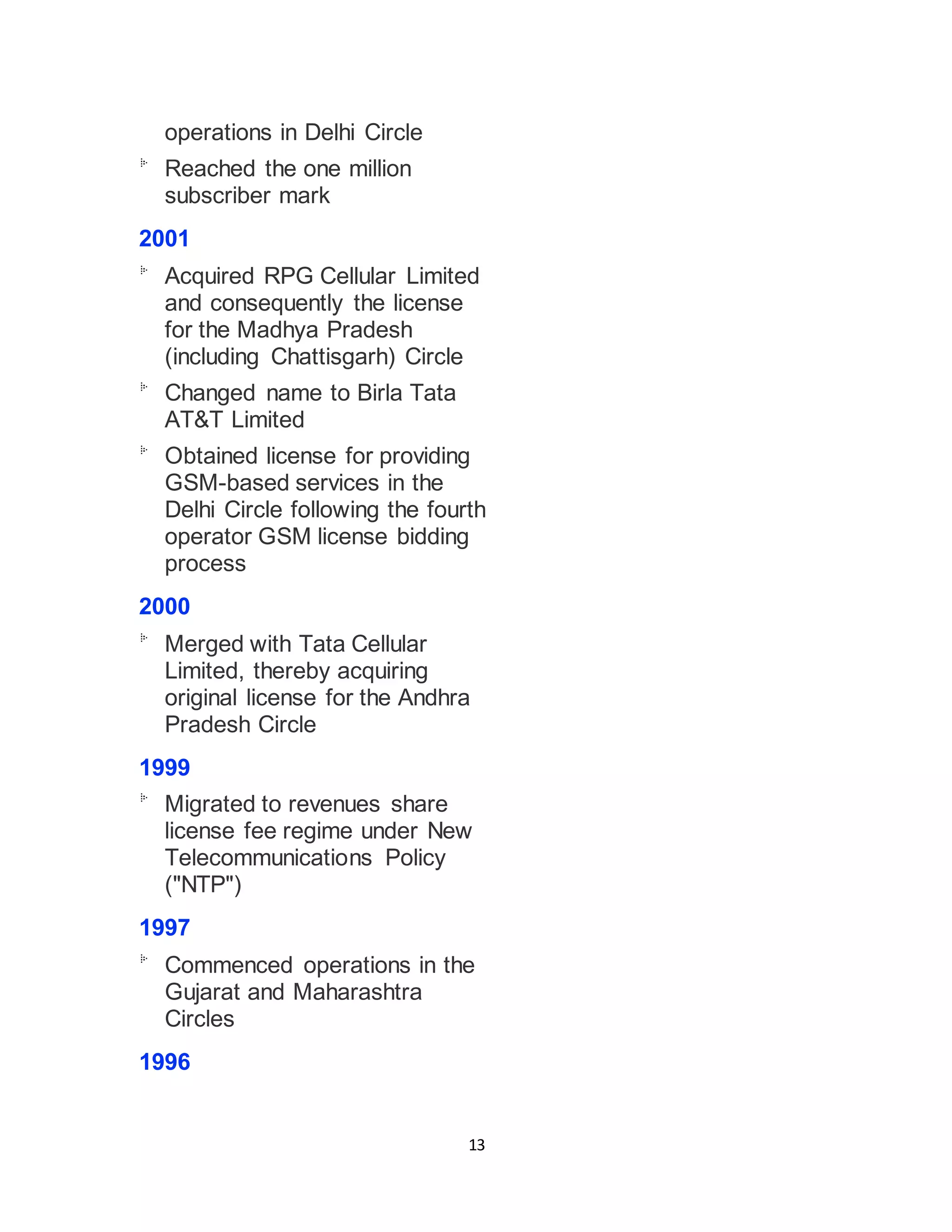 13
operations in Delhi Circle
Reached the one million
subscriber mark
2001
Acquired RPG Cellular Limited
and consequently the license
for the Madhya Pradesh
(including Chattisgarh) Circle
Changed name to Birla Tata
AT&T Limited
Obtained license for providing
GSM-based services in the
Delhi Circle following the fourth
operator GSM license bidding
process
2000
Merged with Tata Cellular
Limited, thereby acquiring
original license for the Andhra
Pradesh Circle
1999
Migrated to revenues share
license fee regime under New
Telecommunications Policy
("NTP")
1997
Commenced operations in the
Gujarat and Maharashtra
Circles
1996
 