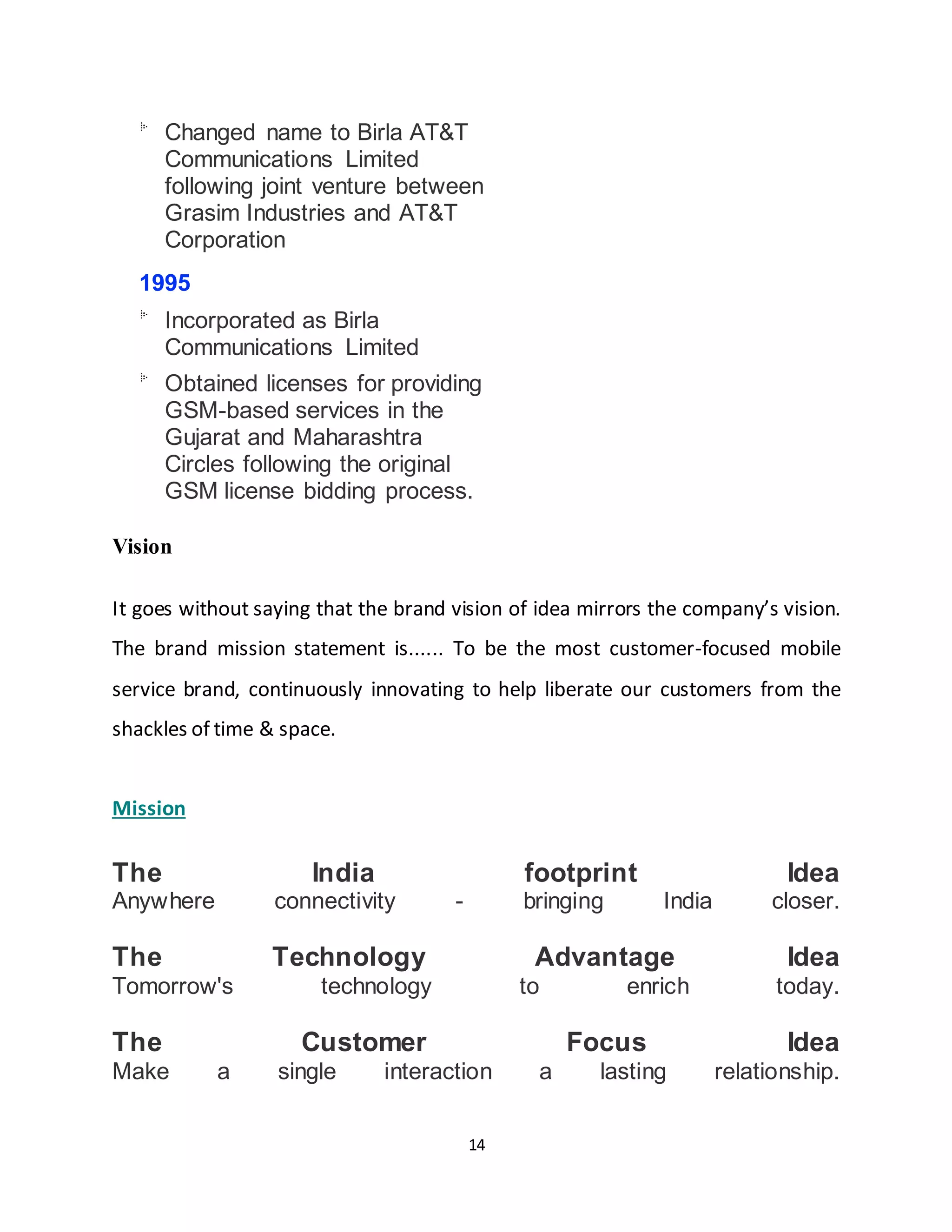14
Changed name to Birla AT&T
Communications Limited
following joint venture between
Grasim Industries and AT&T
Corporation
1995
Incorporated as Birla
Communications Limited
Obtained licenses for providing
GSM-based services in the
Gujarat and Maharashtra
Circles following the original
GSM license bidding process.
Vision
It goes without saying that the brand vision of idea mirrors the company’s vision.
The brand mission statement is...... To be the most customer-focused mobile
service brand, continuously innovating to help liberate our customers from the
shackles of time & space.
Mission
The India footprint Idea
Anywhere connectivity - bringing India closer.
The Technology Advantage Idea
Tomorrow's technology to enrich today.
The Customer Focus Idea
Make a single interaction a lasting relationship.
 