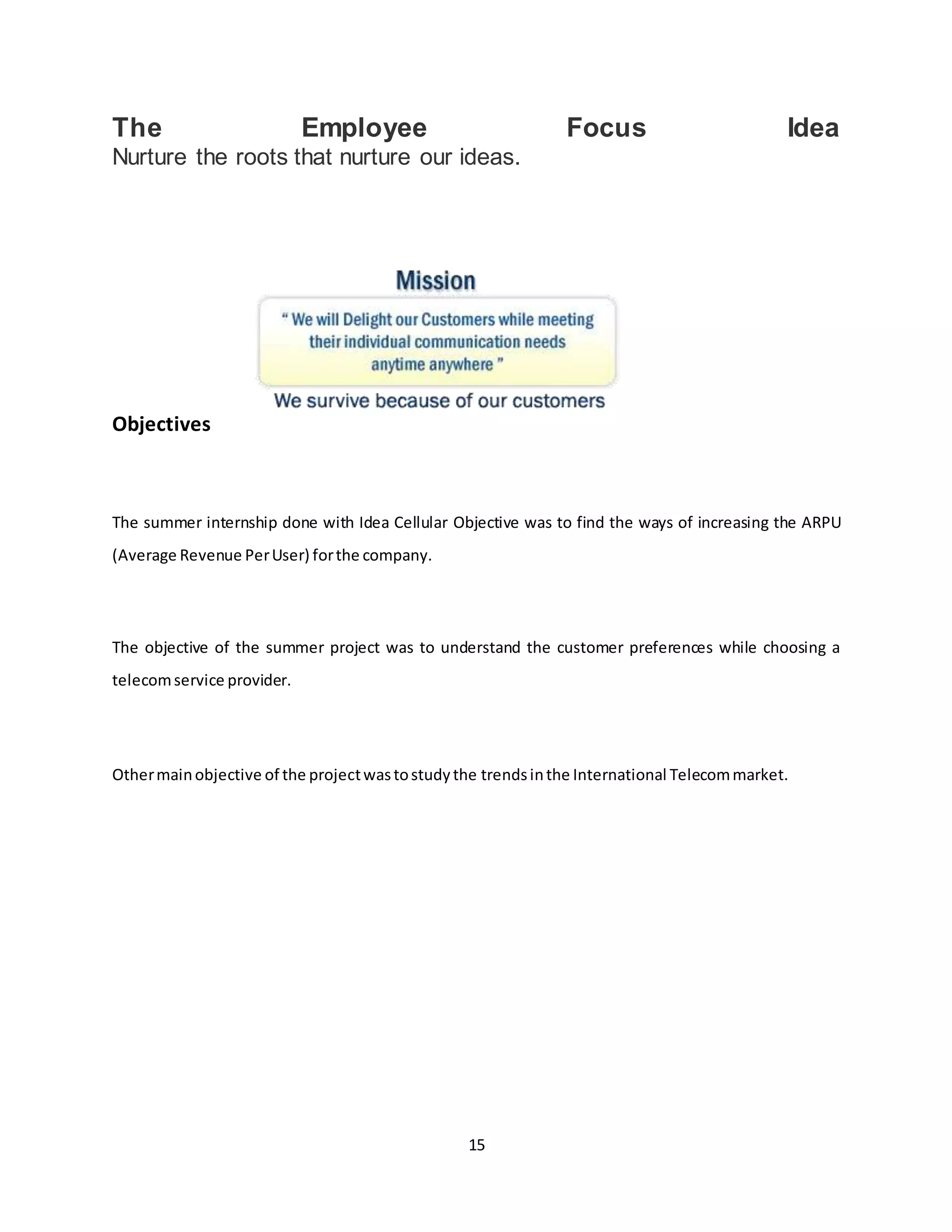 15
The Employee Focus Idea
Nurture the roots that nurture our ideas.
Objectives
The summer internship done with Idea Cellular Objective was to find the ways of increasing the ARPU
(Average Revenue PerUser) forthe company.
The objective of the summer project was to understand the customer preferences while choosing a
telecomservice provider.
Othermainobjective of the projectwastostudythe trendsinthe International Telecommarket.
 