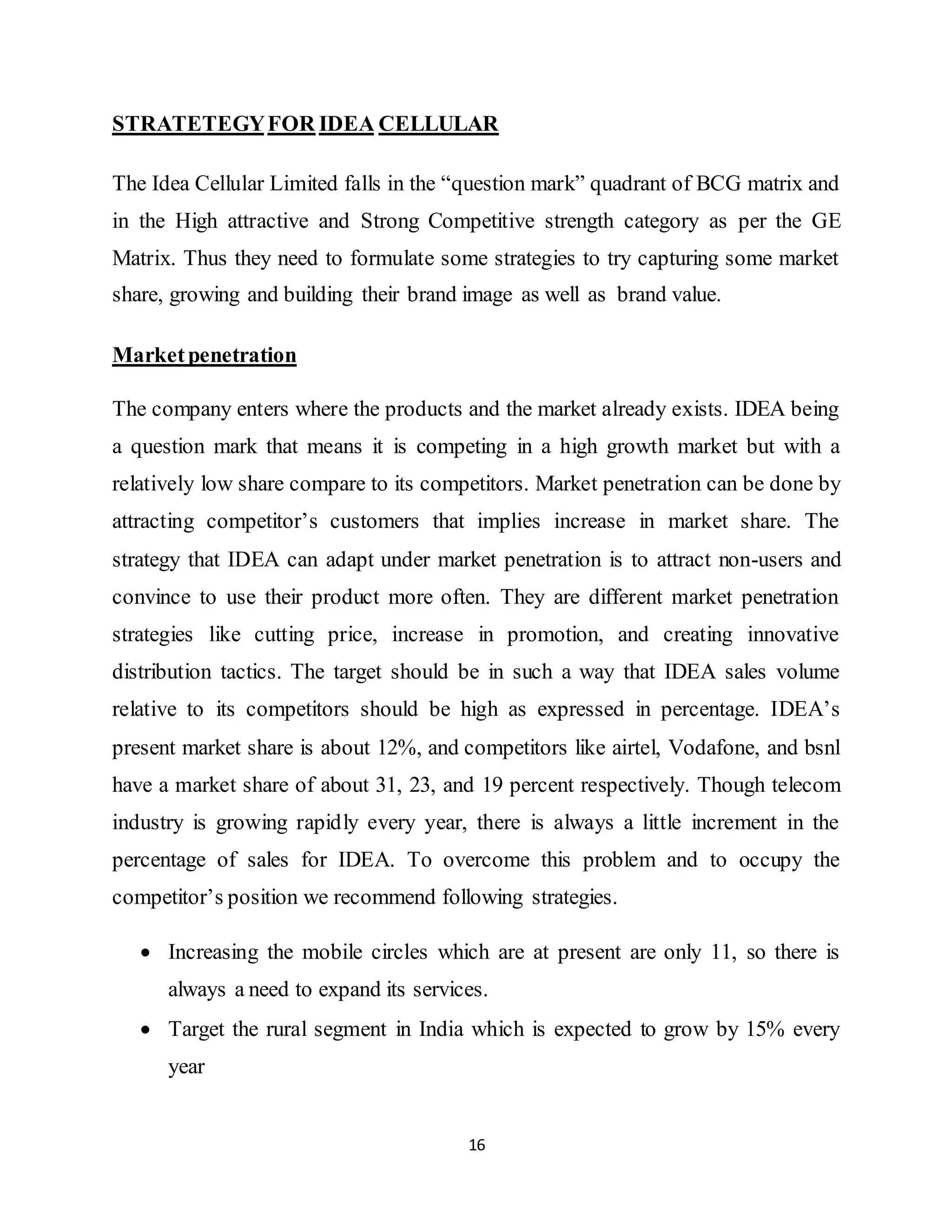 16
STRATETEGYFOR IDEA CELLULAR
The Idea Cellular Limited falls in the “question mark” quadrant of BCG matrix and
in the High attractive and Strong Competitive strength category as per the GE
Matrix. Thus they need to formulate some strategies to try capturing some market
share, growing and building their brand image as well as brand value.
Marketpenetration
The company enters where the products and the market already exists. IDEA being
a question mark that means it is competing in a high growth market but with a
relatively low share compare to its competitors. Market penetration can be done by
attracting competitor’s customers that implies increase in market share. The
strategy that IDEA can adapt under market penetration is to attract non-users and
convince to use their product more often. They are different market penetration
strategies like cutting price, increase in promotion, and creating innovative
distribution tactics. The target should be in such a way that IDEA sales volume
relative to its competitors should be high as expressed in percentage. IDEA’s
present market share is about 12%, and competitors like airtel, Vodafone, and bsnl
have a market share of about 31, 23, and 19 percent respectively. Though telecom
industry is growing rapidly every year, there is always a little increment in the
percentage of sales for IDEA. To overcome this problem and to occupy the
competitor’s position we recommend following strategies.
 Increasing the mobile circles which are at present are only 11, so there is
always a need to expand its services.
 Target the rural segment in India which is expected to grow by 15% every
year
 