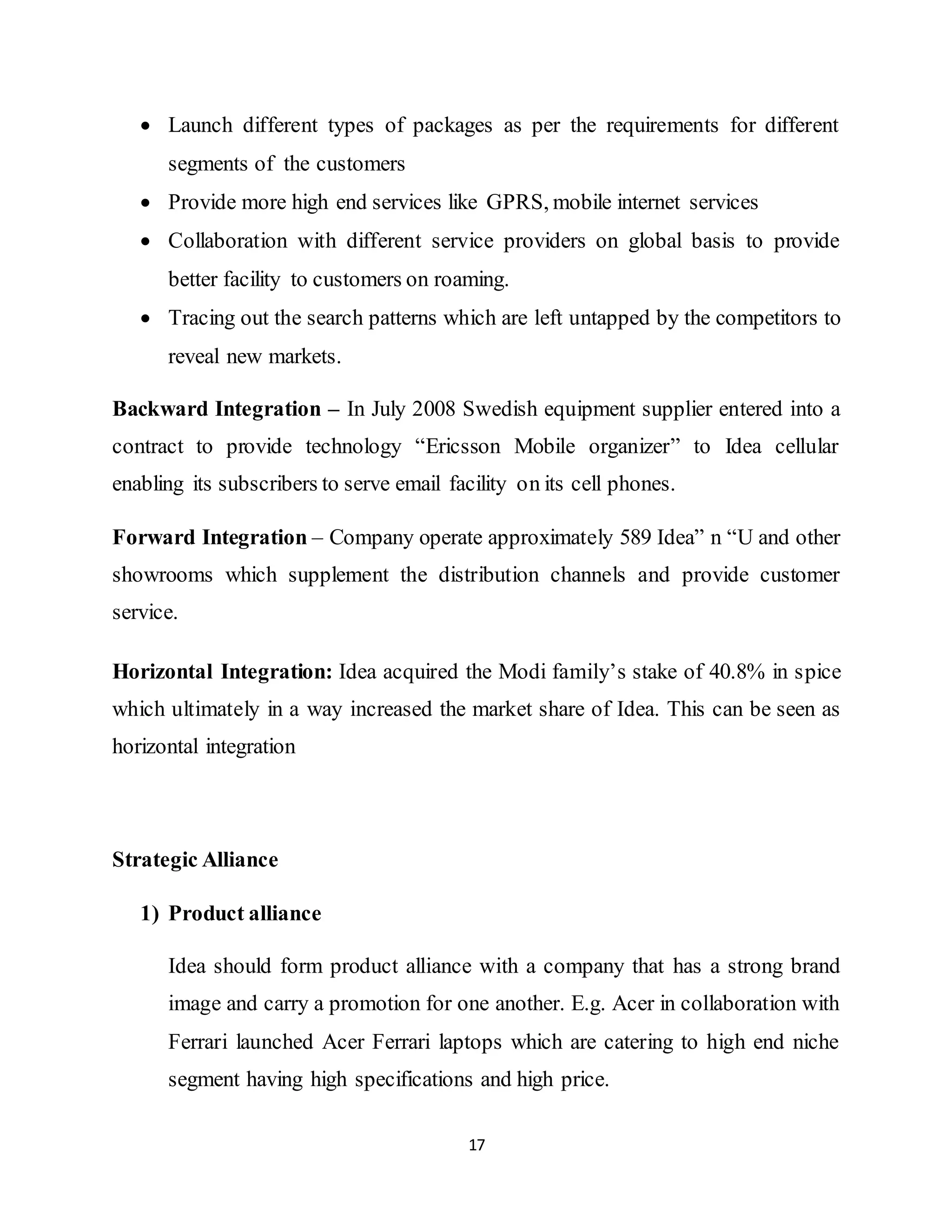 17
 Launch different types of packages as per the requirements for different
segments of the customers
 Provide more high end services like GPRS, mobile internet services
 Collaboration with different service providers on global basis to provide
better facility to customers on roaming.
 Tracing out the search patterns which are left untapped by the competitors to
reveal new markets.
Backward Integration – In July 2008 Swedish equipment supplier entered into a
contract to provide technology “Ericsson Mobile organizer” to Idea cellular
enabling its subscribers to serve email facility on its cell phones.
Forward Integration – Company operate approximately 589 Idea” n “U and other
showrooms which supplement the distribution channels and provide customer
service.
Horizontal Integration: Idea acquired the Modi family’s stake of 40.8% in spice
which ultimately in a way increased the market share of Idea. This can be seen as
horizontal integration
Strategic Alliance
1) Product alliance
Idea should form product alliance with a company that has a strong brand
image and carry a promotion for one another. E.g. Acer in collaboration with
Ferrari launched Acer Ferrari laptops which are catering to high end niche
segment having high specifications and high price.
 