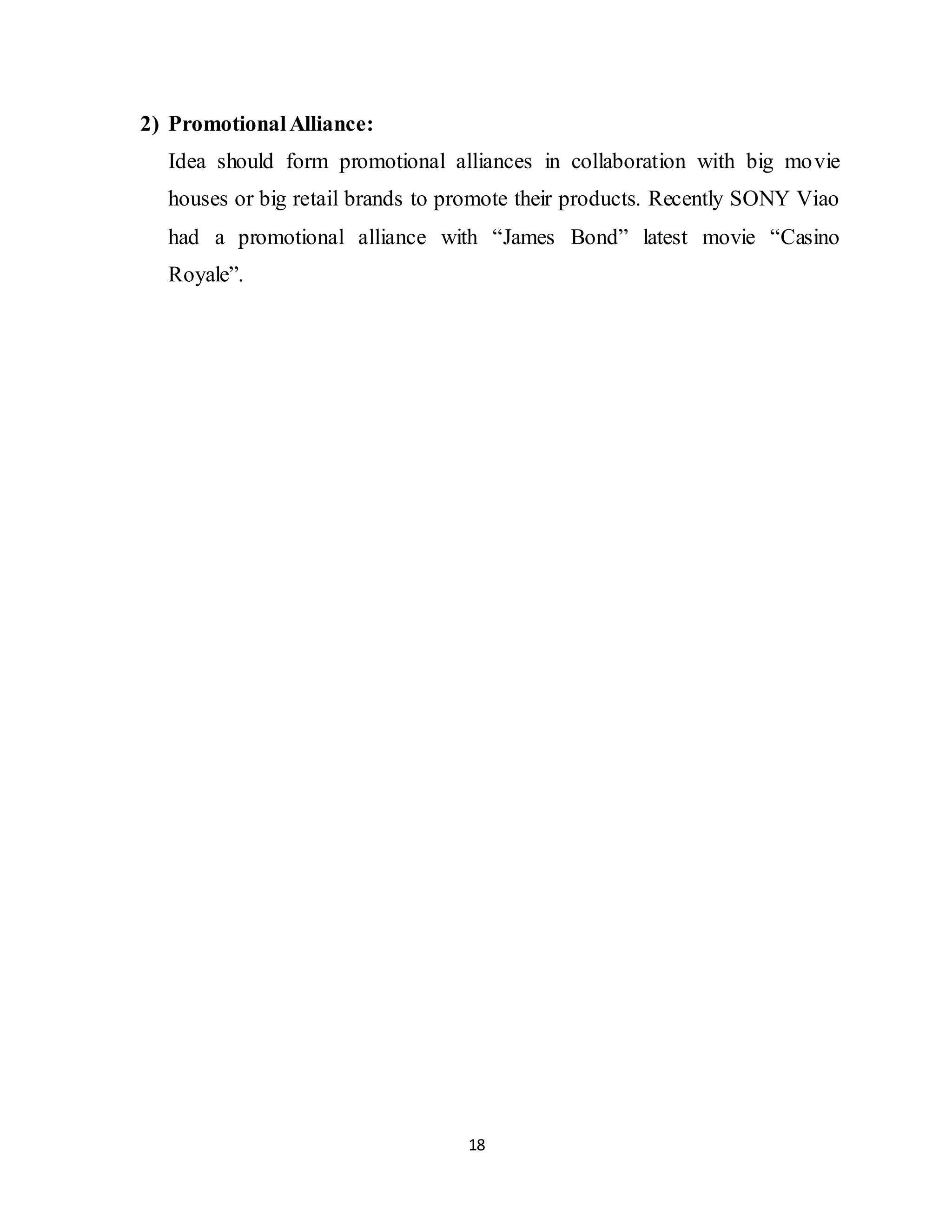 18
2) PromotionalAlliance:
Idea should form promotional alliances in collaboration with big movie
houses or big retail brands to promote their products. Recently SONY Viao
had a promotional alliance with “James Bond” latest movie “Casino
Royale”.
 