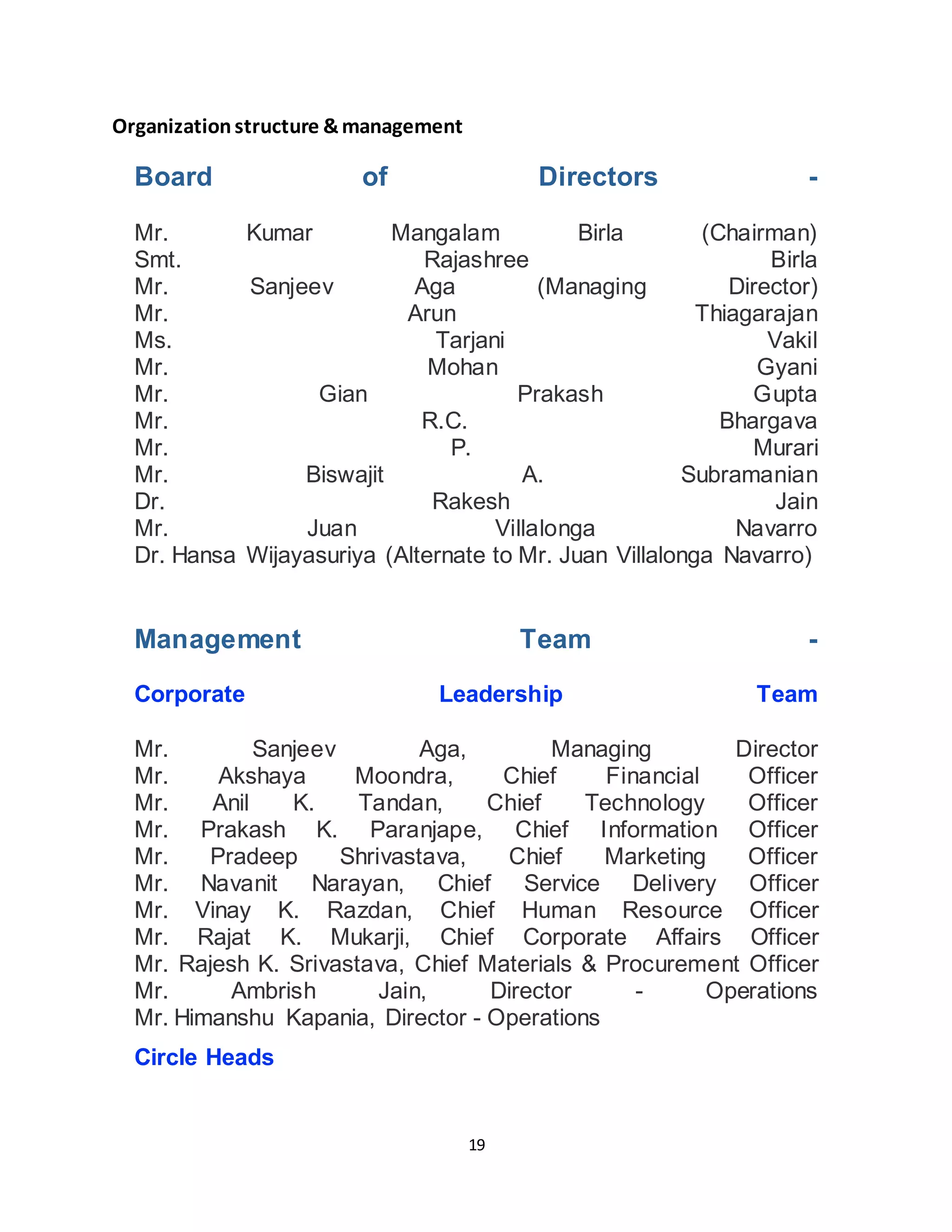 19
Organizationstructure &management
Board of Directors -
Mr. Kumar Mangalam Birla (Chairman)
Smt. Rajashree Birla
Mr. Sanjeev Aga (Managing Director)
Mr. Arun Thiagarajan
Ms. Tarjani Vakil
Mr. Mohan Gyani
Mr. Gian Prakash Gupta
Mr. R.C. Bhargava
Mr. P. Murari
Mr. Biswajit A. Subramanian
Dr. Rakesh Jain
Mr. Juan Villalonga Navarro
Dr. Hansa Wijayasuriya (Alternate to Mr. Juan Villalonga Navarro)
Management Team -
Corporate Leadership Team
Mr. Sanjeev Aga, Managing Director
Mr. Akshaya Moondra, Chief Financial Officer
Mr. Anil K. Tandan, Chief Technology Officer
Mr. Prakash K. Paranjape, Chief Information Officer
Mr. Pradeep Shrivastava, Chief Marketing Officer
Mr. Navanit Narayan, Chief Service Delivery Officer
Mr. Vinay K. Razdan, Chief Human Resource Officer
Mr. Rajat K. Mukarji, Chief Corporate Affairs Officer
Mr. Rajesh K. Srivastava, Chief Materials & Procurement Officer
Mr. Ambrish Jain, Director - Operations
Mr. Himanshu Kapania, Director - Operations
Circle Heads
 