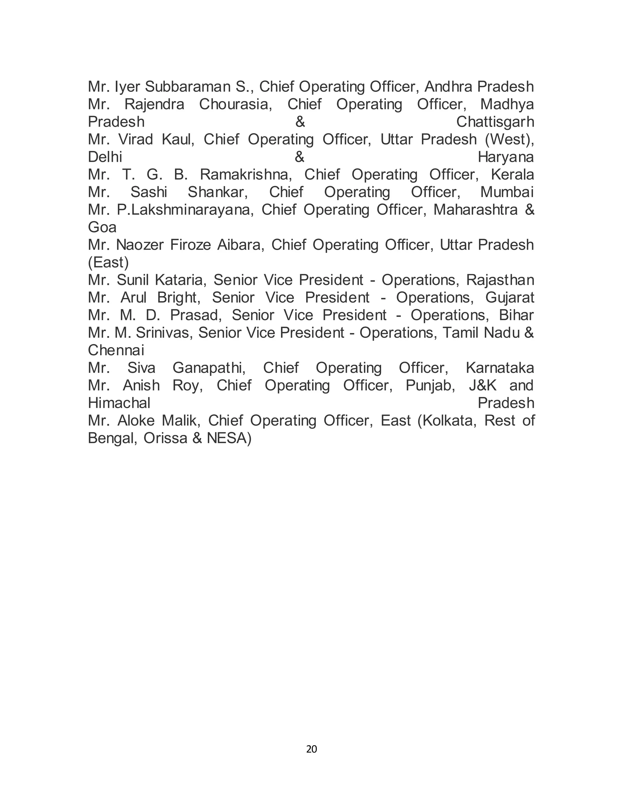 20
Mr. Iyer Subbaraman S., Chief Operating Officer, Andhra Pradesh
Mr. Rajendra Chourasia, Chief Operating Officer, Madhya
Pradesh & Chattisgarh
Mr. Virad Kaul, Chief Operating Officer, Uttar Pradesh (West),
Delhi & Haryana
Mr. T. G. B. Ramakrishna, Chief Operating Officer, Kerala
Mr. Sashi Shankar, Chief Operating Officer, Mumbai
Mr. P.Lakshminarayana, Chief Operating Officer, Maharashtra &
Goa
Mr. Naozer Firoze Aibara, Chief Operating Officer, Uttar Pradesh
(East)
Mr. Sunil Kataria, Senior Vice President - Operations, Rajasthan
Mr. Arul Bright, Senior Vice President - Operations, Gujarat
Mr. M. D. Prasad, Senior Vice President - Operations, Bihar
Mr. M. Srinivas, Senior Vice President - Operations, Tamil Nadu &
Chennai
Mr. Siva Ganapathi, Chief Operating Officer, Karnataka
Mr. Anish Roy, Chief Operating Officer, Punjab, J&K and
Himachal Pradesh
Mr. Aloke Malik, Chief Operating Officer, East (Kolkata, Rest of
Bengal, Orissa & NESA)
 