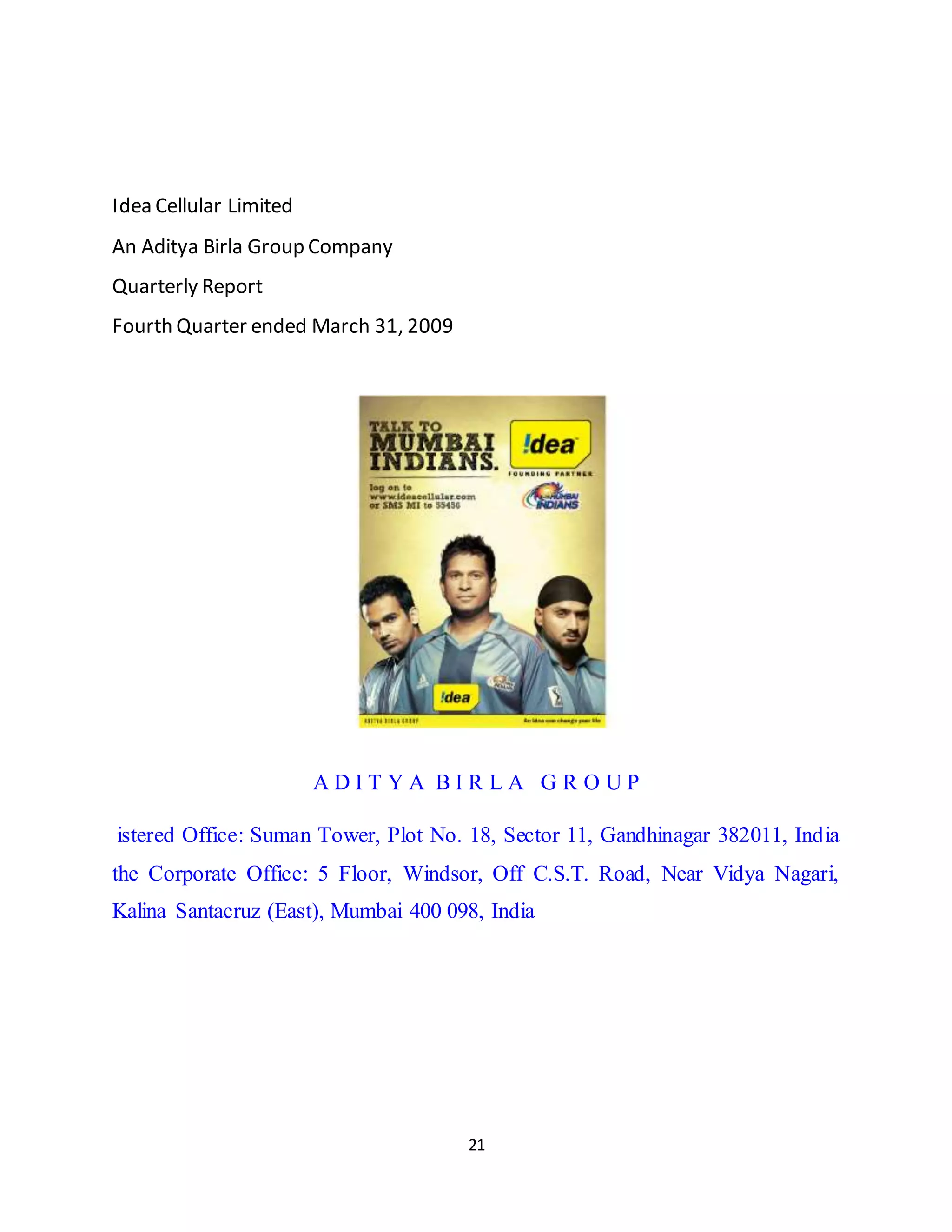 21
Idea Cellular Limited
An Aditya Birla Group Company
Quarterly Report
Fourth Quarter ended March 31, 2009
A D I T Y A B I R L A G R O U P
istered Office: Suman Tower, Plot No. 18, Sector 11, Gandhinagar 382011, India
the Corporate Office: 5 Floor, Windsor, Off C.S.T. Road, Near Vidya Nagari,
Kalina Santacruz (East), Mumbai 400 098, India
 