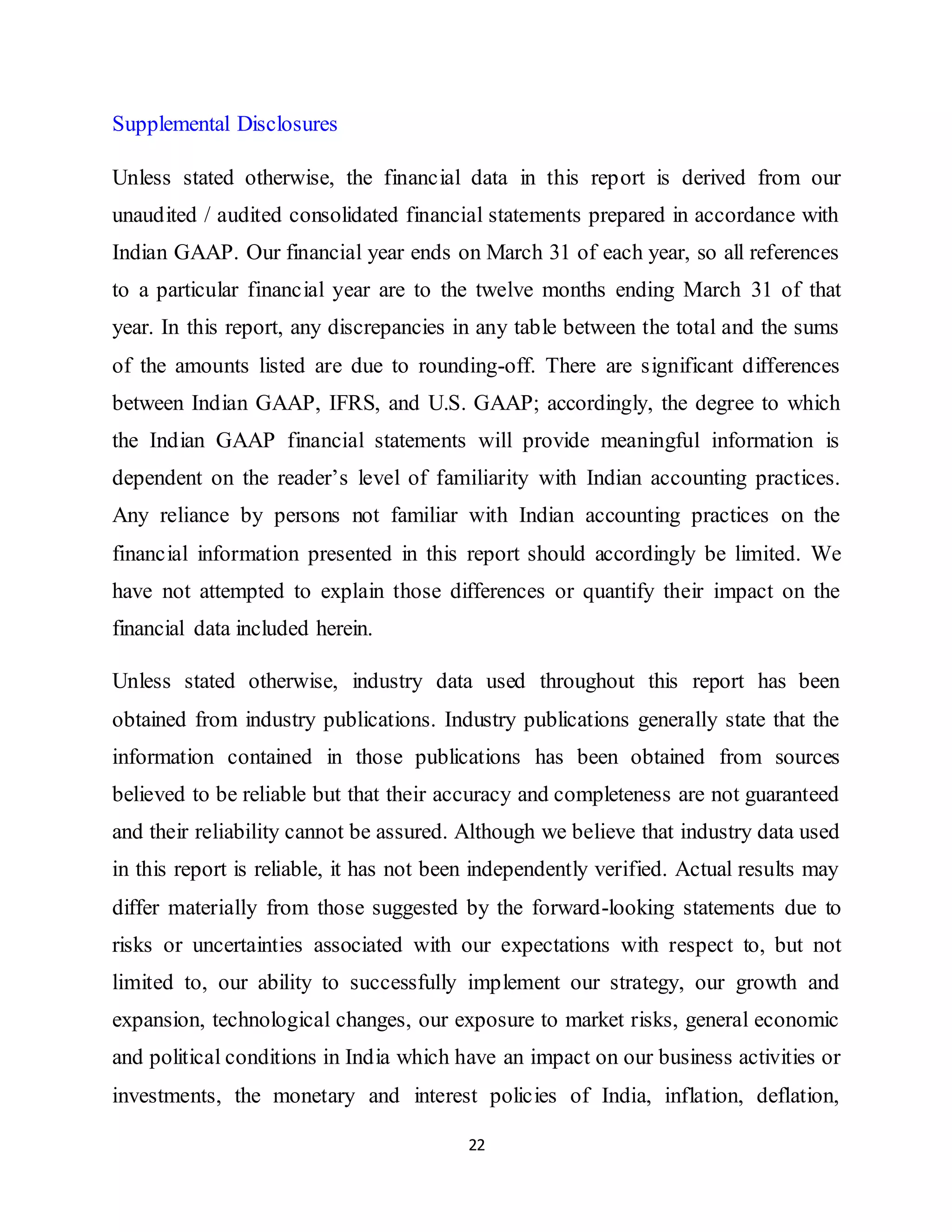 22
Supplemental Disclosures
Unless stated otherwise, the financial data in this report is derived from our
unaudited / audited consolidated financial statements prepared in accordance with
Indian GAAP. Our financial year ends on March 31 of each year, so all references
to a particular financial year are to the twelve months ending March 31 of that
year. In this report, any discrepancies in any table between the total and the sums
of the amounts listed are due to rounding-off. There are significant differences
between Indian GAAP, IFRS, and U.S. GAAP; accordingly, the degree to which
the Indian GAAP financial statements will provide meaningful information is
dependent on the reader’s level of familiarity with Indian accounting practices.
Any reliance by persons not familiar with Indian accounting practices on the
financial information presented in this report should accordingly be limited. We
have not attempted to explain those differences or quantify their impact on the
financial data included herein.
Unless stated otherwise, industry data used throughout this report has been
obtained from industry publications. Industry publications generally state that the
information contained in those publications has been obtained from sources
believed to be reliable but that their accuracy and completeness are not guaranteed
and their reliability cannot be assured. Although we believe that industry data used
in this report is reliable, it has not been independently verified. Actual results may
differ materially from those suggested by the forward-looking statements due to
risks or uncertainties associated with our expectations with respect to, but not
limited to, our ability to successfully implement our strategy, our growth and
expansion, technological changes, our exposure to market risks, general economic
and political conditions in India which have an impact on our business activities or
investments, the monetary and interest policies of India, inflation, deflation,
 