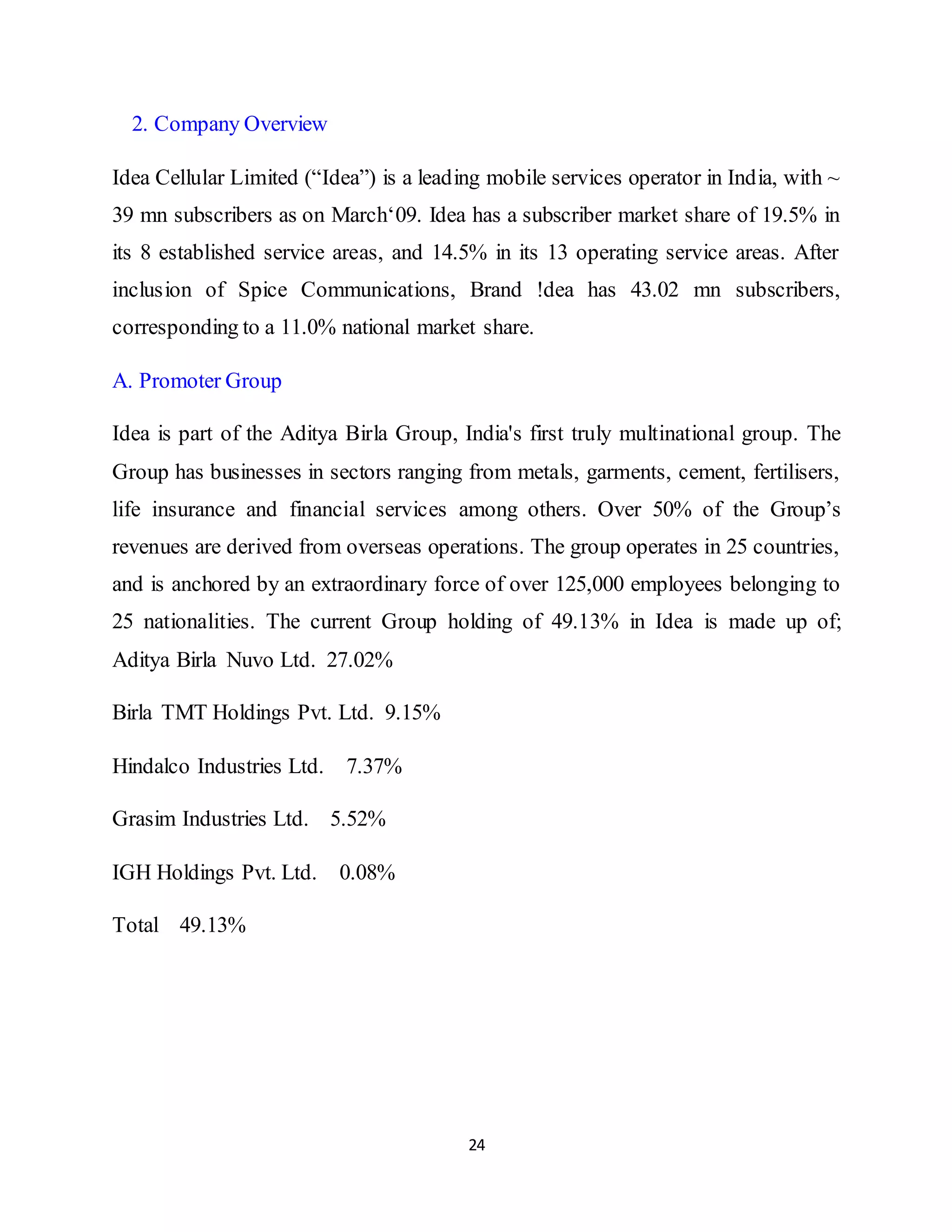 24
2. Company Overview
Idea Cellular Limited (“Idea”) is a leading mobile services operator in India, with ~
39 mn subscribers as on March‘09. Idea has a subscriber market share of 19.5% in
its 8 established service areas, and 14.5% in its 13 operating service areas. After
inclusion of Spice Communications, Brand !dea has 43.02 mn subscribers,
corresponding to a 11.0% national market share.
A. Promoter Group
Idea is part of the Aditya Birla Group, India's first truly multinational group. The
Group has businesses in sectors ranging from metals, garments, cement, fertilisers,
life insurance and financial services among others. Over 50% of the Group’s
revenues are derived from overseas operations. The group operates in 25 countries,
and is anchored by an extraordinary force of over 125,000 employees belonging to
25 nationalities. The current Group holding of 49.13% in Idea is made up of;
Aditya Birla Nuvo Ltd. 27.02%
Birla TMT Holdings Pvt. Ltd. 9.15%
Hindalco Industries Ltd. 7.37%
Grasim Industries Ltd. 5.52%
IGH Holdings Pvt. Ltd. 0.08%
Total 49.13%
 
