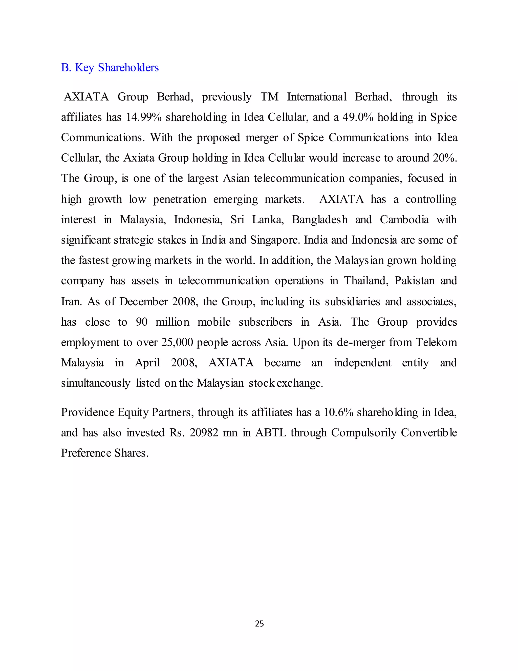 25
B. Key Shareholders
AXIATA Group Berhad, previously TM International Berhad, through its
affiliates has 14.99% shareholding in Idea Cellular, and a 49.0% holding in Spice
Communications. With the proposed merger of Spice Communications into Idea
Cellular, the Axiata Group holding in Idea Cellular would increase to around 20%.
The Group, is one of the largest Asian telecommunication companies, focused in
high growth low penetration emerging markets. AXIATA has a controlling
interest in Malaysia, Indonesia, Sri Lanka, Bangladesh and Cambodia with
significant strategic stakes in India and Singapore. India and Indonesia are some of
the fastest growing markets in the world. In addition, the Malaysian grown holding
company has assets in telecommunication operations in Thailand, Pakistan and
Iran. As of December 2008, the Group, including its subsidiaries and associates,
has close to 90 million mobile subscribers in Asia. The Group provides
employment to over 25,000 people across Asia. Upon its de-merger from Telekom
Malaysia in April 2008, AXIATA became an independent entity and
simultaneously listed on the Malaysian stockexchange.
Providence Equity Partners, through its affiliates has a 10.6% shareholding in Idea,
and has also invested Rs. 20982 mn in ABTL through Compulsorily Convertible
Preference Shares.
 
