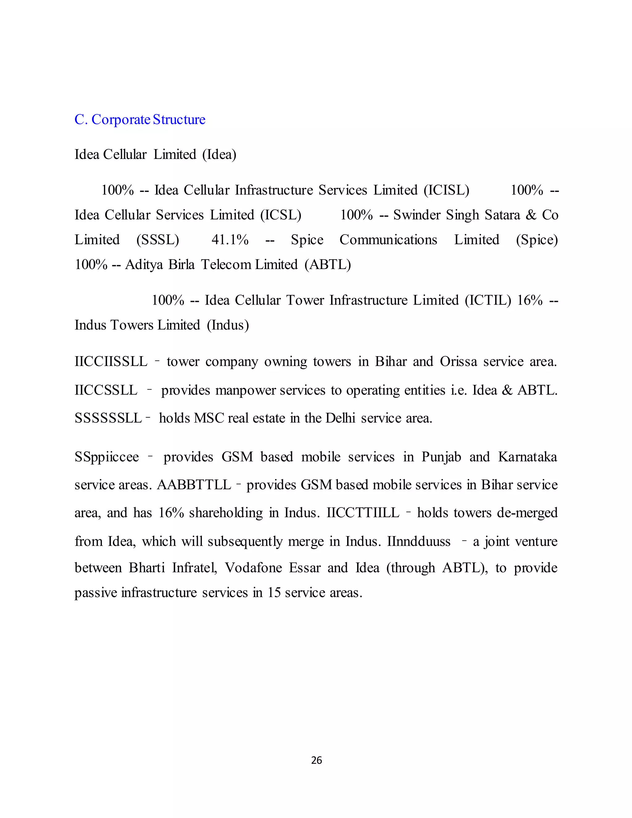 26
C. CorporateStructure
Idea Cellular Limited (Idea)
100% -- Idea Cellular Infrastructure Services Limited (ICISL) 100% --
Idea Cellular Services Limited (ICSL) 100% -- Swinder Singh Satara & Co
Limited (SSSL) 41.1% -- Spice Communications Limited (Spice)
100% -- Aditya Birla Telecom Limited (ABTL)
100% -- Idea Cellular Tower Infrastructure Limited (ICTIL) 16% --
Indus Towers Limited (Indus)
IICCIISSLL – tower company owning towers in Bihar and Orissa service area.
IICCSSLL – provides manpower services to operating entities i.e. Idea & ABTL.
SSSSSSLL– holds MSC real estate in the Delhi service area.
SSppiiccee – provides GSM based mobile services in Punjab and Karnataka
service areas. AABBTTLL – provides GSM based mobile services in Bihar service
area, and has 16% shareholding in Indus. IICCTTIILL – holds towers de-merged
from Idea, which will subsequently merge in Indus. IInndduuss – a joint venture
between Bharti Infratel, Vodafone Essar and Idea (through ABTL), to provide
passive infrastructure services in 15 service areas.
 