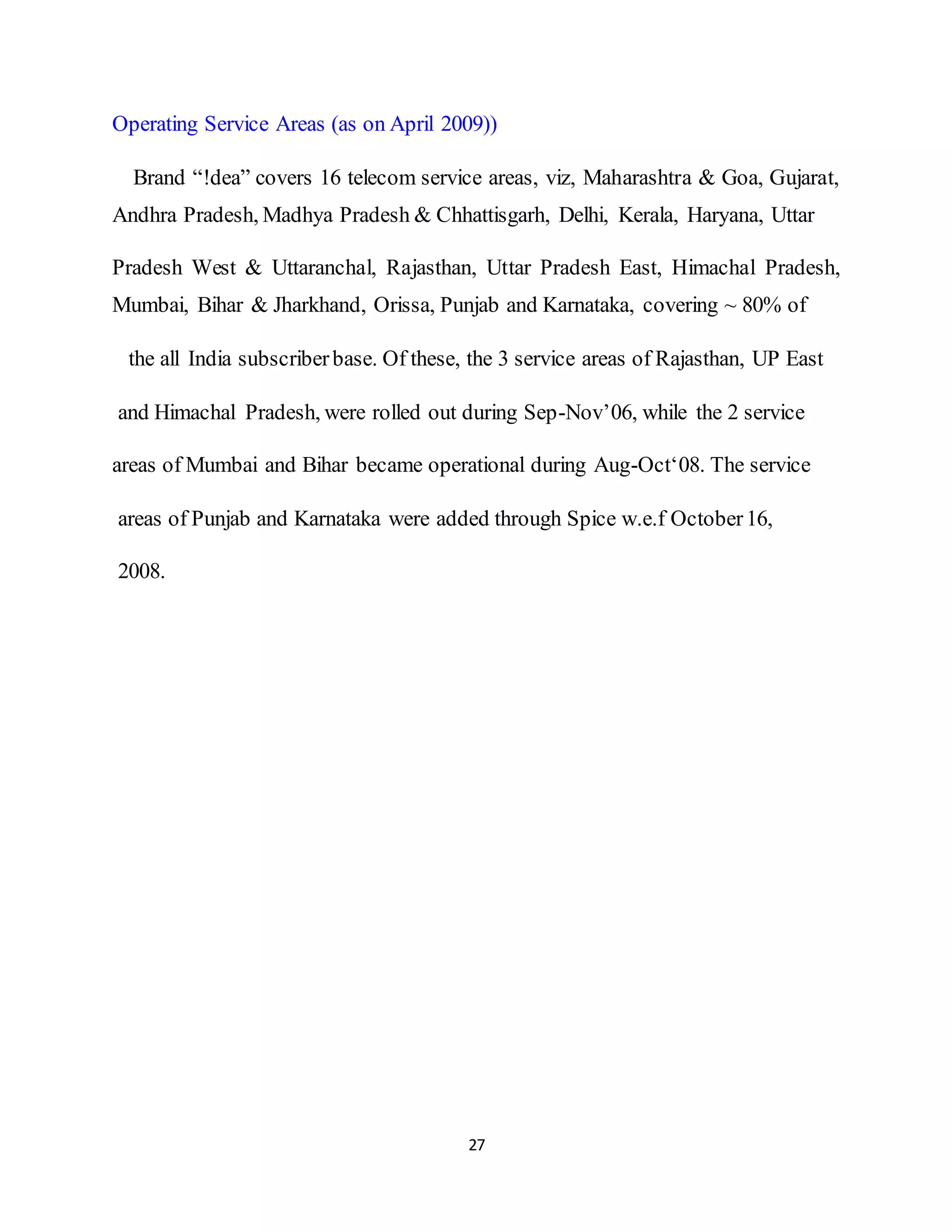 27
Operating Service Areas (as on April 2009))
Brand “!dea” covers 16 telecom service areas, viz, Maharashtra & Goa, Gujarat,
Andhra Pradesh, Madhya Pradesh & Chhattisgarh, Delhi, Kerala, Haryana, Uttar
Pradesh West & Uttaranchal, Rajasthan, Uttar Pradesh East, Himachal Pradesh,
Mumbai, Bihar & Jharkhand, Orissa, Punjab and Karnataka, covering ~ 80% of
the all India subscriberbase. Of these, the 3 service areas of Rajasthan, UP East
and Himachal Pradesh, were rolled out during Sep-Nov’06, while the 2 service
areas of Mumbai and Bihar became operational during Aug-Oct‘08. The service
areas of Punjab and Karnataka were added through Spice w.e.f October16,
2008.
 