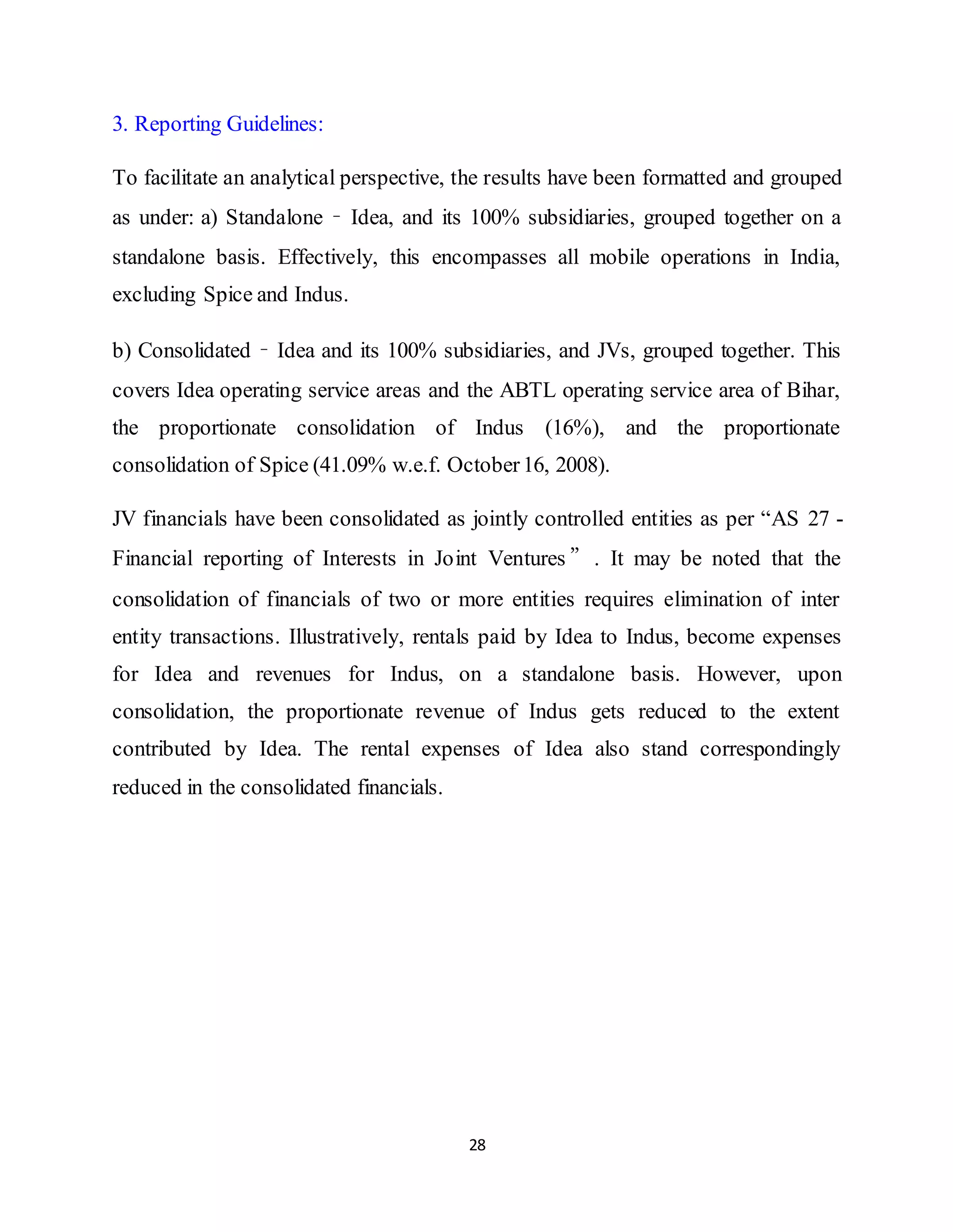 28
3. Reporting Guidelines:
To facilitate an analytical perspective, the results have been formatted and grouped
as under: a) Standalone – Idea, and its 100% subsidiaries, grouped together on a
standalone basis. Effectively, this encompasses all mobile operations in India,
excluding Spice and Indus.
b) Consolidated – Idea and its 100% subsidiaries, and JVs, grouped together. This
covers Idea operating service areas and the ABTL operating service area of Bihar,
the proportionate consolidation of Indus (16%), and the proportionate
consolidation of Spice (41.09% w.e.f. October16, 2008).
JV financials have been consolidated as jointly controlled entities as per “AS 27 -
Financial reporting of Interests in Joint Ventures ”. It may be noted that the
consolidation of financials of two or more entities requires elimination of inter
entity transactions. Illustratively, rentals paid by Idea to Indus, become expenses
for Idea and revenues for Indus, on a standalone basis. However, upon
consolidation, the proportionate revenue of Indus gets reduced to the extent
contributed by Idea. The rental expenses of Idea also stand correspondingly
reduced in the consolidated financials.
 
