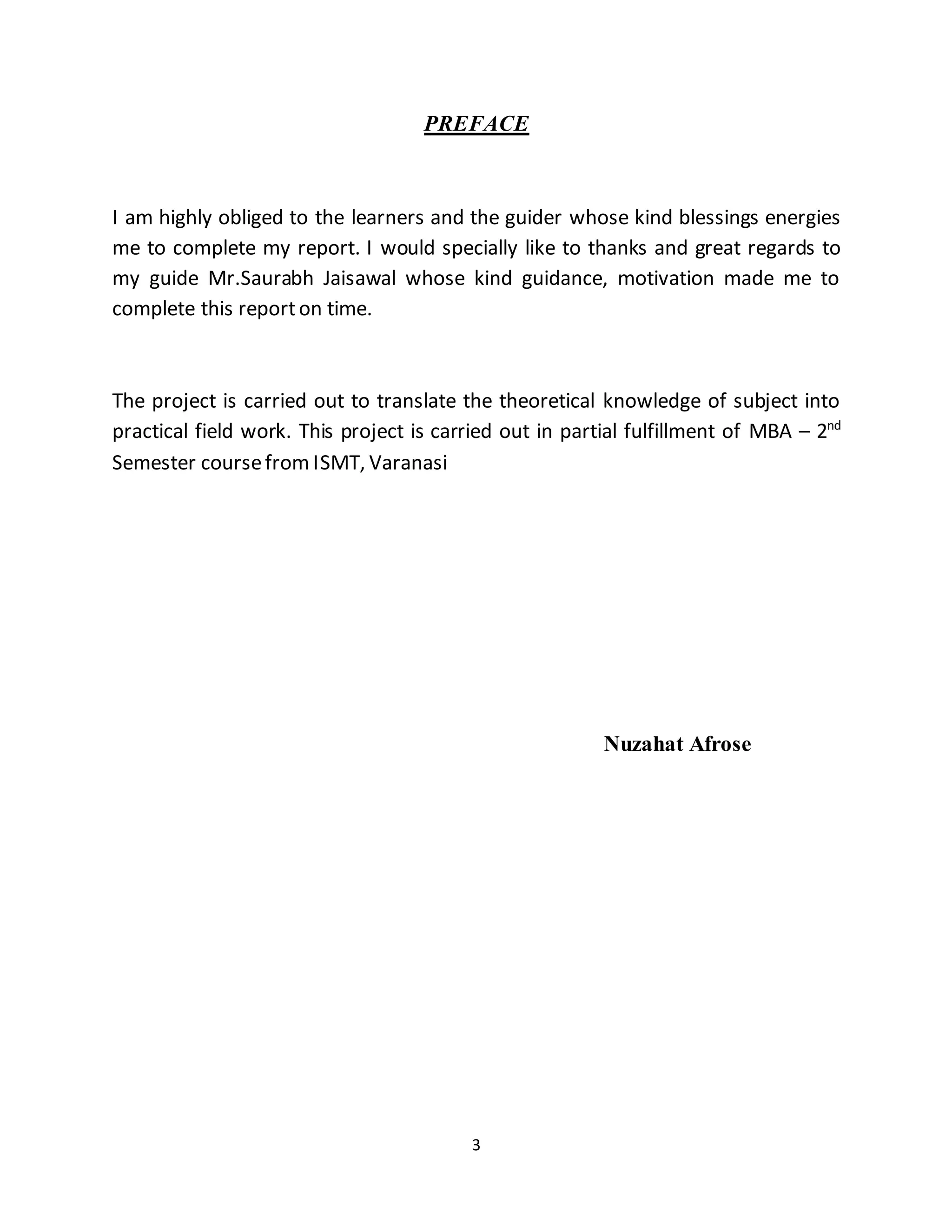 3
PREFACE
I am highly obliged to the learners and the guider whose kind blessings energies
me to complete my report. I would specially like to thanks and great regards to
my guide Mr.Saurabh Jaisawal whose kind guidance, motivation made me to
complete this reporton time.
The project is carried out to translate the theoretical knowledge of subject into
practical field work. This project is carried out in partial fulfillment of MBA – 2nd
Semester coursefrom ISMT, Varanasi
Nuzahat Afrose
 