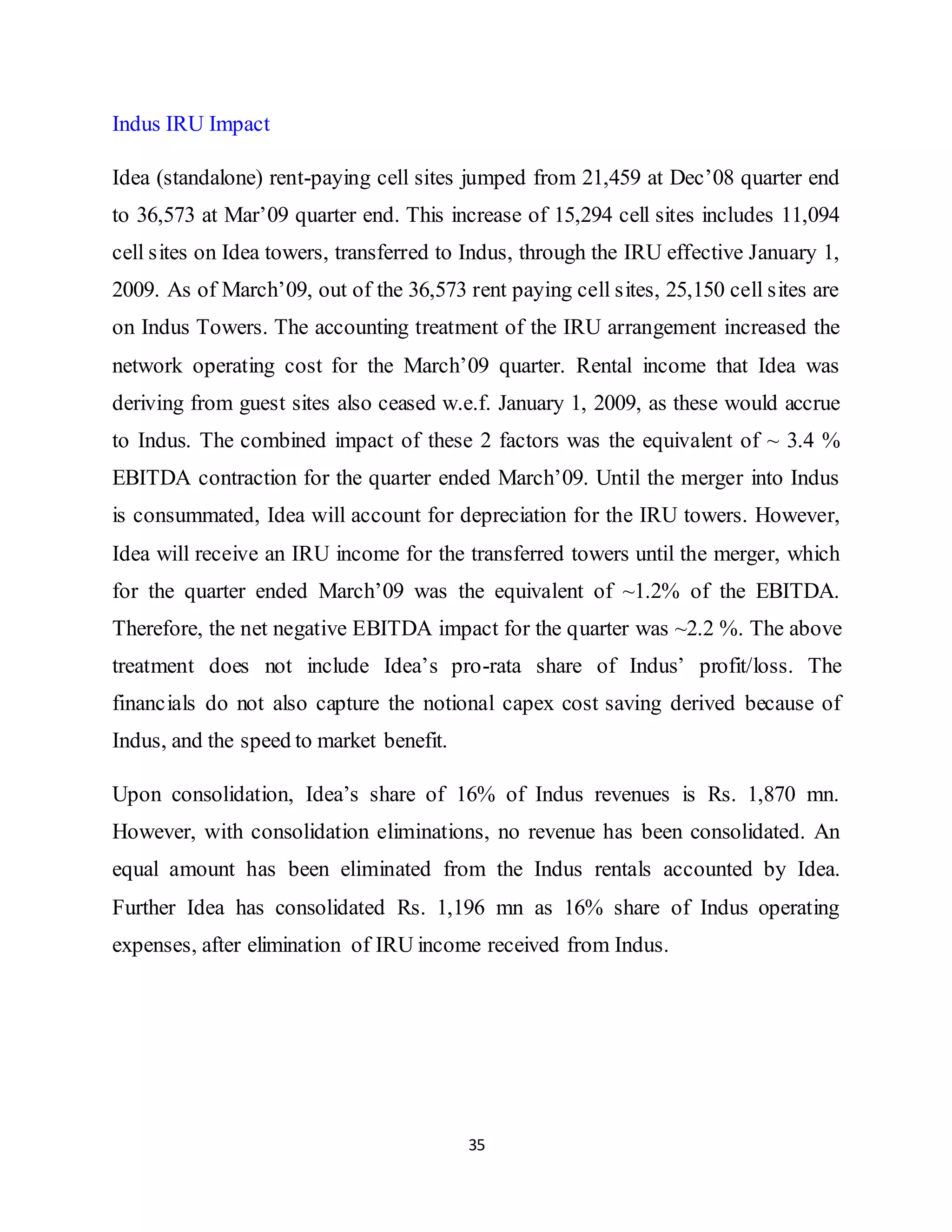 35
Indus IRU Impact
Idea (standalone) rent-paying cell sites jumped from 21,459 at Dec’08 quarter end
to 36,573 at Mar’09 quarter end. This increase of 15,294 cell sites includes 11,094
cell sites on Idea towers, transferred to Indus, through the IRU effective January 1,
2009. As of March’09, out of the 36,573 rent paying cell sites, 25,150 cell sites are
on Indus Towers. The accounting treatment of the IRU arrangement increased the
network operating cost for the March’09 quarter. Rental income that Idea was
deriving from guest sites also ceased w.e.f. January 1, 2009, as these would accrue
to Indus. The combined impact of these 2 factors was the equivalent of ~ 3.4 %
EBITDA contraction for the quarter ended March’09. Until the merger into Indus
is consummated, Idea will account for depreciation for the IRU towers. However,
Idea will receive an IRU income for the transferred towers until the merger, which
for the quarter ended March’09 was the equivalent of ~1.2% of the EBITDA.
Therefore, the net negative EBITDA impact for the quarter was ~2.2 %. The above
treatment does not include Idea’s pro-rata share of Indus’ profit/loss. The
financials do not also capture the notional capex cost saving derived because of
Indus, and the speed to market benefit.
Upon consolidation, Idea’s share of 16% of Indus revenues is Rs. 1,870 mn.
However, with consolidation eliminations, no revenue has been consolidated. An
equal amount has been eliminated from the Indus rentals accounted by Idea.
Further Idea has consolidated Rs. 1,196 mn as 16% share of Indus operating
expenses, after elimination of IRU income received from Indus.
 