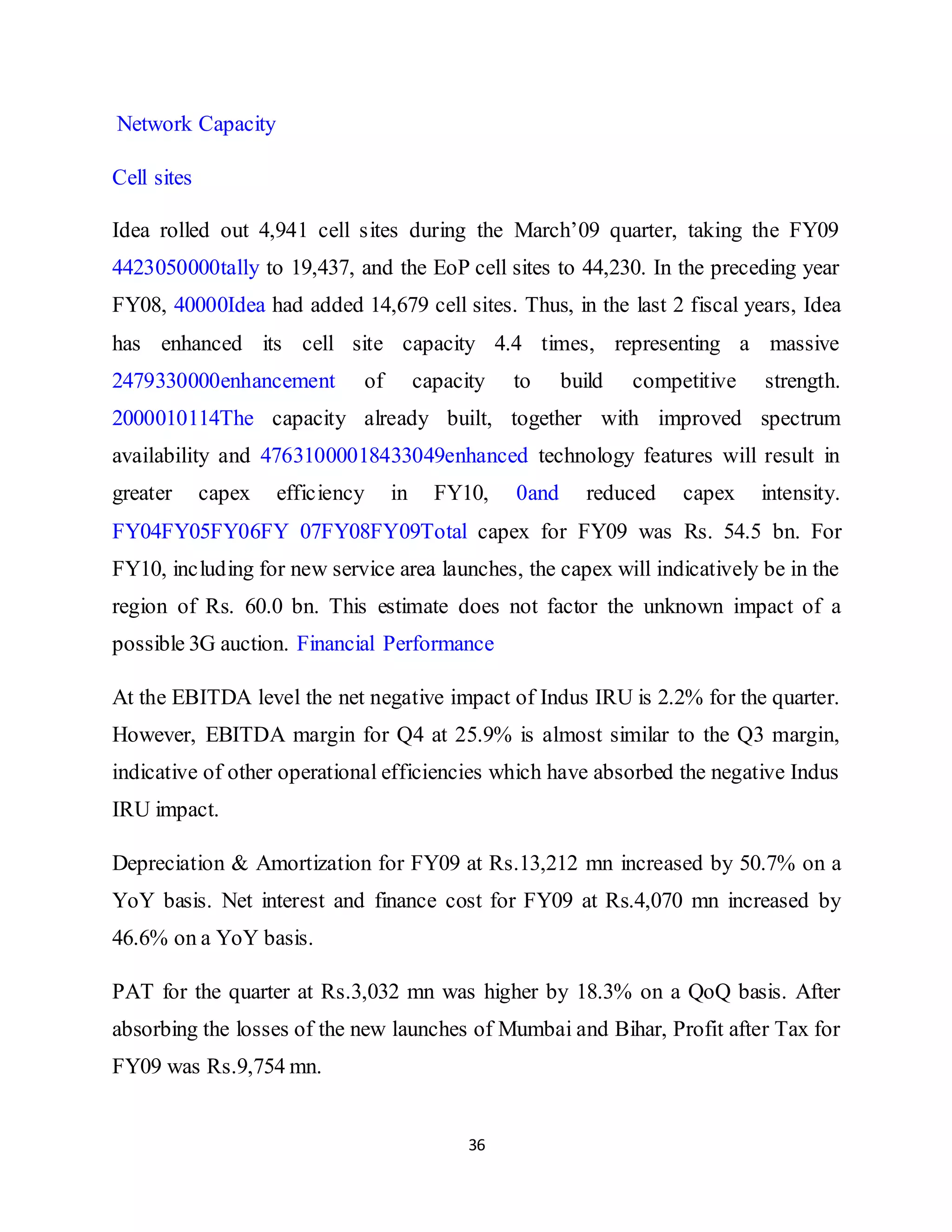 36
Network Capacity
Cell sites
Idea rolled out 4,941 cell sites during the March’09 quarter, taking the FY09
4423050000tally to 19,437, and the EoP cell sites to 44,230. In the preceding year
FY08, 40000Idea had added 14,679 cell sites. Thus, in the last 2 fiscal years, Idea
has enhanced its cell site capacity 4.4 times, representing a massive
2479330000enhancement of capacity to build competitive strength.
2000010114The capacity already built, together with improved spectrum
availability and 47631000018433049enhanced technology features will result in
greater capex efficiency in FY10, 0and reduced capex intensity.
FY04FY05FY06FY 07FY08FY09Total capex for FY09 was Rs. 54.5 bn. For
FY10, including for new service area launches, the capex will indicatively be in the
region of Rs. 60.0 bn. This estimate does not factor the unknown impact of a
possible 3G auction. Financial Performance
At the EBITDA level the net negative impact of Indus IRU is 2.2% for the quarter.
However, EBITDA margin for Q4 at 25.9% is almost similar to the Q3 margin,
indicative of other operational efficiencies which have absorbed the negative Indus
IRU impact.
Depreciation & Amortization for FY09 at Rs.13,212 mn increased by 50.7% on a
YoY basis. Net interest and finance cost for FY09 at Rs.4,070 mn increased by
46.6% on a YoY basis.
PAT for the quarter at Rs.3,032 mn was higher by 18.3% on a QoQ basis. After
absorbing the losses of the new launches of Mumbai and Bihar, Profit after Tax for
FY09 was Rs.9,754 mn.
 