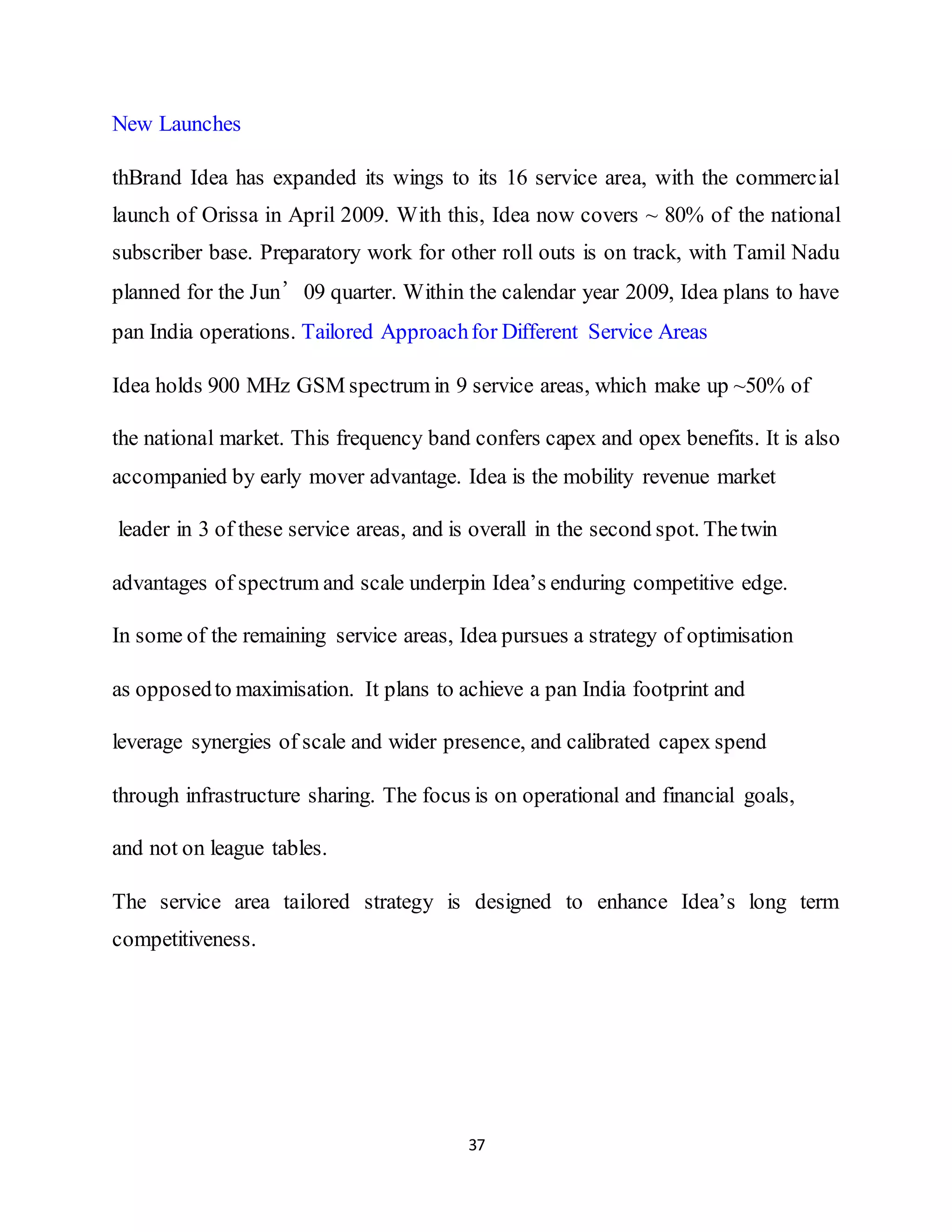 37
New Launches
thBrand Idea has expanded its wings to its 16 service area, with the commercial
launch of Orissa in April 2009. With this, Idea now covers ~ 80% of the national
subscriber base. Preparatory work for other roll outs is on track, with Tamil Nadu
planned for the Jun’09 quarter. Within the calendar year 2009, Idea plans to have
pan India operations. Tailored Approachfor Different Service Areas
Idea holds 900 MHz GSM spectrum in 9 service areas, which make up ~50% of
the national market. This frequency band confers capex and opex benefits. It is also
accompanied by early mover advantage. Idea is the mobility revenue market
leader in 3 of these service areas, and is overall in the second spot. Thetwin
advantages of spectrum and scale underpin Idea’s enduring competitive edge.
In some of the remaining service areas, Idea pursues a strategy of optimisation
as opposedto maximisation. It plans to achieve a pan India footprint and
leverage synergies of scale and wider presence, and calibrated capex spend
through infrastructure sharing. The focus is on operational and financial goals,
and not on league tables.
The service area tailored strategy is designed to enhance Idea’s long term
competitiveness.
 