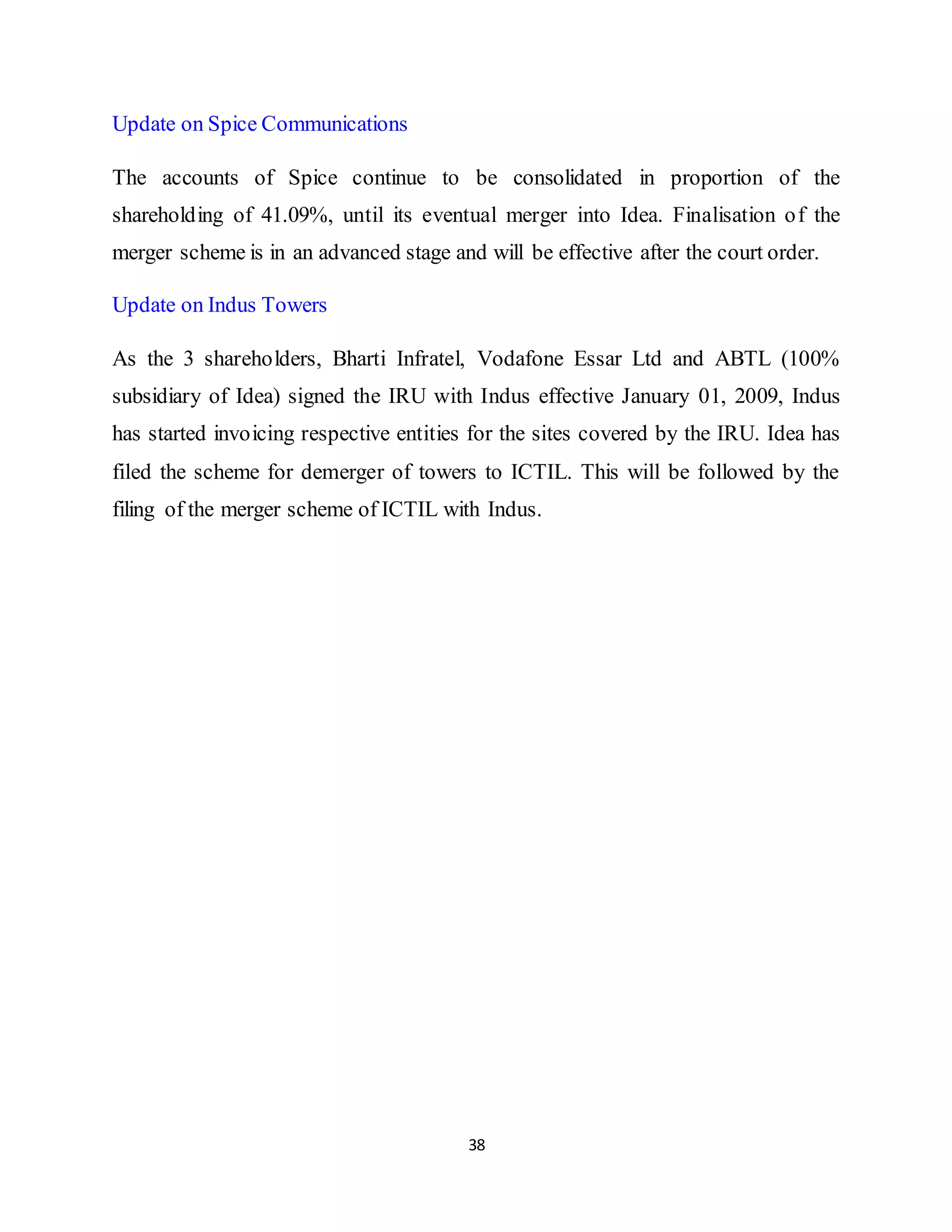 38
Update on Spice Communications
The accounts of Spice continue to be consolidated in proportion of the
shareholding of 41.09%, until its eventual merger into Idea. Finalisation of the
merger scheme is in an advanced stage and will be effective after the court order.
Update on Indus Towers
As the 3 shareholders, Bharti Infratel, Vodafone Essar Ltd and ABTL (100%
subsidiary of Idea) signed the IRU with Indus effective January 01, 2009, Indus
has started invoicing respective entities for the sites covered by the IRU. Idea has
filed the scheme for demerger of towers to ICTIL. This will be followed by the
filing of the merger scheme of ICTIL with Indus.
 