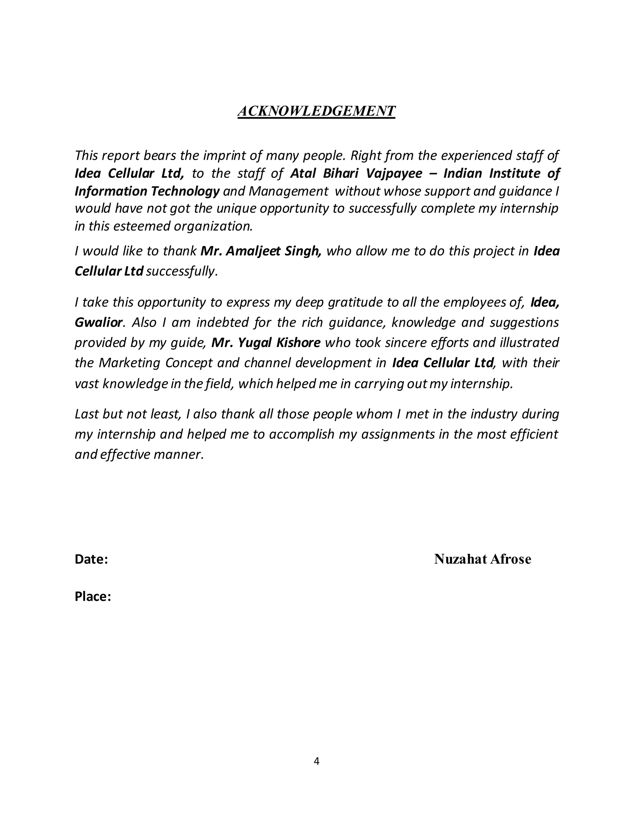 4
ACKNOWLEDGEMENT
This report bears the imprint of many people. Right from the experienced staff of
Idea Cellular Ltd, to the staff of Atal Bihari Vajpayee – Indian Institute of
Information Technology and Management without whose support and guidance I
would have not got the unique opportunity to successfully complete my internship
in this esteemed organization.
I would like to thank Mr. Amaljeet Singh, who allow me to do this project in Idea
Cellular Ltd successfully.
I take this opportunity to express my deep gratitude to all the employees of, Idea,
Gwalior. Also I am indebted for the rich guidance, knowledge and suggestions
provided by my guide, Mr. Yugal Kishore who took sincere efforts and illustrated
the Marketing Concept and channel development in Idea Cellular Ltd, with their
vast knowledge in the field, which helped me in carrying outmy internship.
Last but not least, I also thank all those people whom I met in the industry during
my internship and helped me to accomplish my assignments in the most efficient
and effective manner.
Date: Nuzahat Afrose
Place:
 