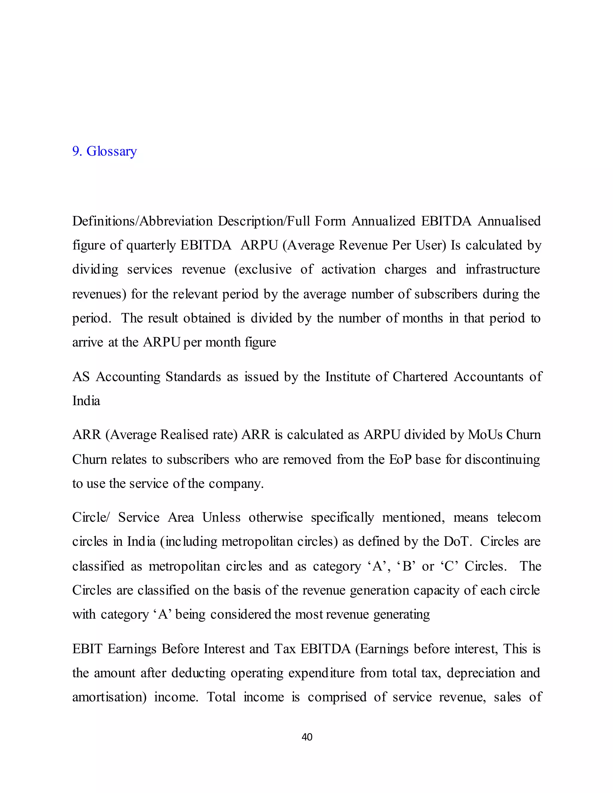 40
9. Glossary
Definitions/Abbreviation Description/Full Form Annualized EBITDA Annualised
figure of quarterly EBITDA ARPU (Average Revenue Per User) Is calculated by
dividing services revenue (exclusive of activation charges and infrastructure
revenues) for the relevant period by the average number of subscribers during the
period. The result obtained is divided by the number of months in that period to
arrive at the ARPU per month figure
AS Accounting Standards as issued by the Institute of Chartered Accountants of
India
ARR (Average Realised rate) ARR is calculated as ARPU divided by MoUs Churn
Churn relates to subscribers who are removed from the EoP base for discontinuing
to use the service of the company.
Circle/ Service Area Unless otherwise specifically mentioned, means telecom
circles in India (including metropolitan circles) as defined by the DoT. Circles are
classified as metropolitan circles and as category ‘A’, ‘B’ or ‘C’ Circles. The
Circles are classified on the basis of the revenue generation capacity of each circle
with category ‘A’ being considered the most revenue generating
EBIT Earnings Before Interest and Tax EBITDA (Earnings before interest, This is
the amount after deducting operating expenditure from total tax, depreciation and
amortisation) income. Total income is comprised of service revenue, sales of
 