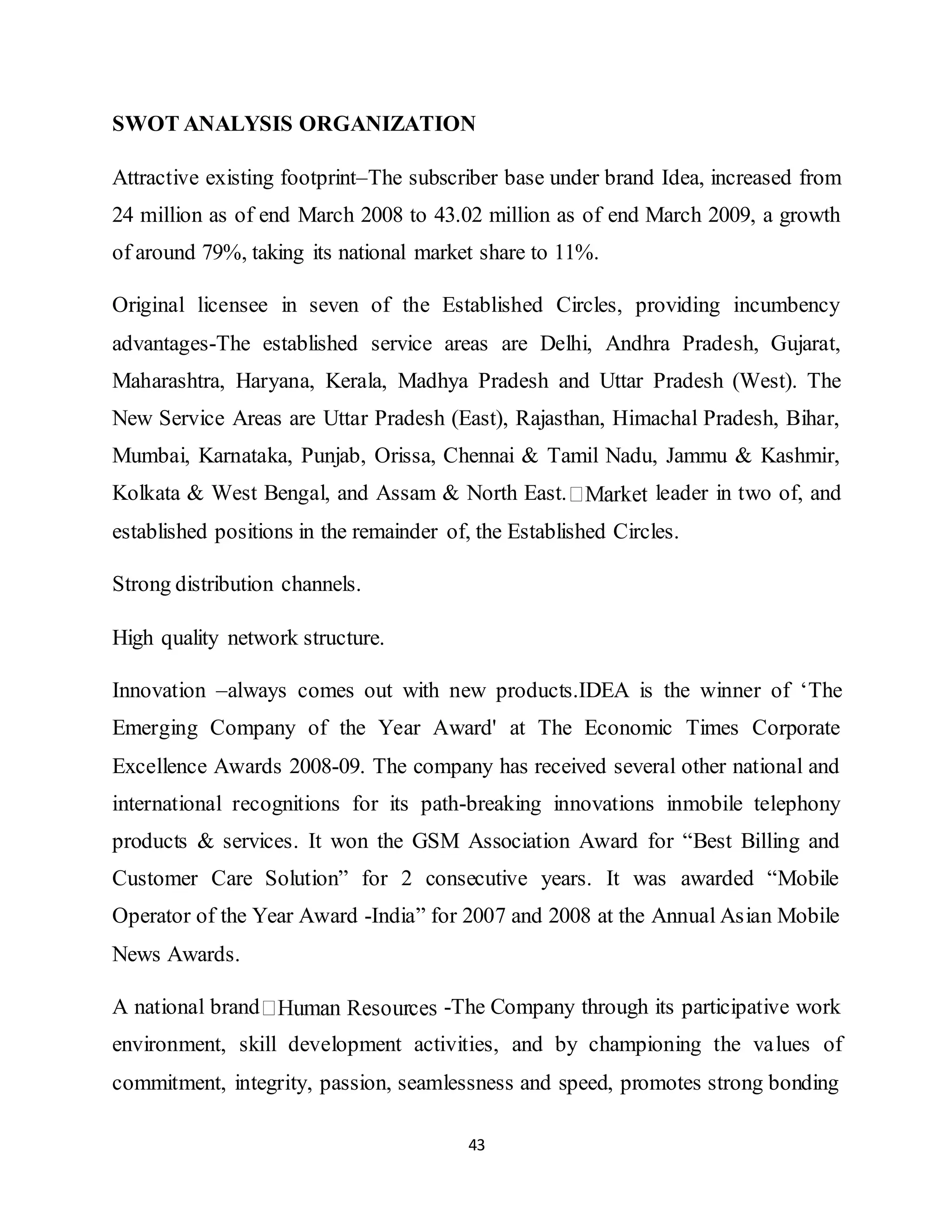 43
SWOT ANALYSIS ORGANIZATION
Attractive existing footprint–The subscriber base under brand Idea, increased from
24 million as of end March 2008 to 43.02 million as of end March 2009, a growth
of around 79%, taking its national market share to 11%.
Original licensee in seven of the Established Circles, providing incumbency
advantages-The established service areas are Delhi, Andhra Pradesh, Gujarat,
Maharashtra, Haryana, Kerala, Madhya Pradesh and Uttar Pradesh (West). The
New Service Areas are Uttar Pradesh (East), Rajasthan, Himachal Pradesh, Bihar,
Mumbai, Karnataka, Punjab, Orissa, Chennai & Tamil Nadu, Jammu & Kashmir,
Kolkata & West Bengal, and Assam & North East. leader in two of, and
established positions in the remainder of, the Established Circles.
Strong distribution channels.
High quality network structure.
Innovation –always comes out with new products.IDEA is the winner of ‘The
Emerging Company of the Year Award' at The Economic Times Corporate
Excellence Awards 2008-09. The company has received several other national and
international recognitions for its path-breaking innovations inmobile telephony
products & services. It won the GSM Association Award for “Best Billing and
Customer Care Solution” for 2 consecutive years. It was awarded “Mobile
Operator of the Year Award -India” for 2007 and 2008 at the Annual Asian Mobile
News Awards.
A national brand -The Company through its participative work
environment, skill development activities, and by championing the values of
commitment, integrity, passion, seamlessness and speed, promotes strong bonding
 