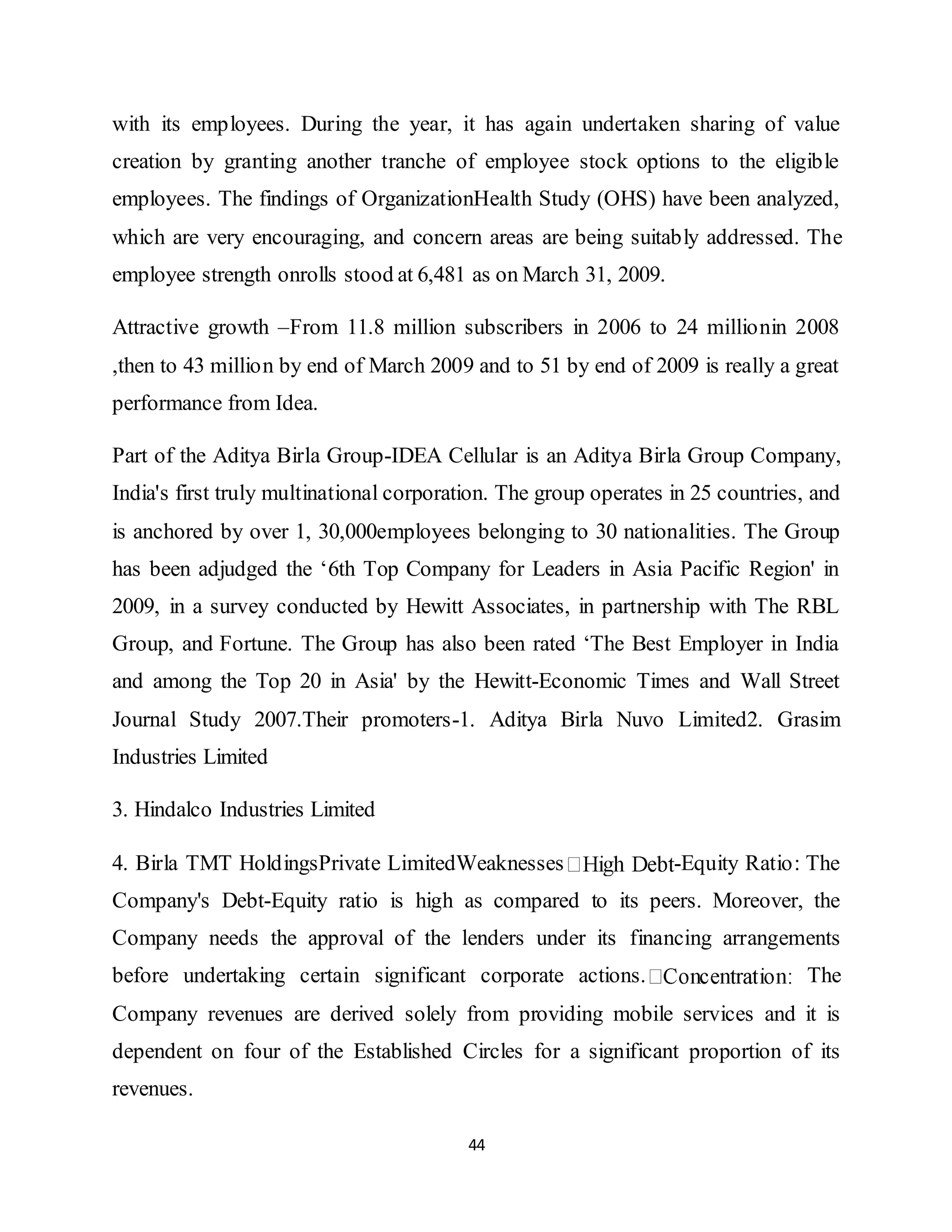44
with its employees. During the year, it has again undertaken sharing of value
creation by granting another tranche of employee stock options to the eligible
employees. The findings of OrganizationHealth Study (OHS) have been analyzed,
which are very encouraging, and concern areas are being suitably addressed. The
employee strength onrolls stood at 6,481 as on March 31, 2009.
Attractive growth –From 11.8 million subscribers in 2006 to 24 millionin 2008
,then to 43 million by end of March 2009 and to 51 by end of 2009 is really a great
performance from Idea.
Part of the Aditya Birla Group-IDEA Cellular is an Aditya Birla Group Company,
India's first truly multinational corporation. The group operates in 25 countries, and
is anchored by over 1, 30,000employees belonging to 30 nationalities. The Group
has been adjudged the ‘6th Top Company for Leaders in Asia Pacific Region' in
2009, in a survey conducted by Hewitt Associates, in partnership with The RBL
Group, and Fortune. The Group has also been rated ‘The Best Employer in India
and among the Top 20 in Asia' by the Hewitt-Economic Times and Wall Street
Journal Study 2007.Their promoters-1. Aditya Birla Nuvo Limited2. Grasim
Industries Limited
3. Hindalco Industries Limited
4. Birla TMT HoldingsPrivate LimitedWeaknesses -Equity Ratio: The
Company's Debt-Equity ratio is high as compared to its peers. Moreover, the
Company needs the approval of the lenders under its financing arrangements
before undertaking certain significant corporate actions. The
Company revenues are derived solely from providing mobile services and it is
dependent on four of the Established Circles for a significant proportion of its
revenues.
 