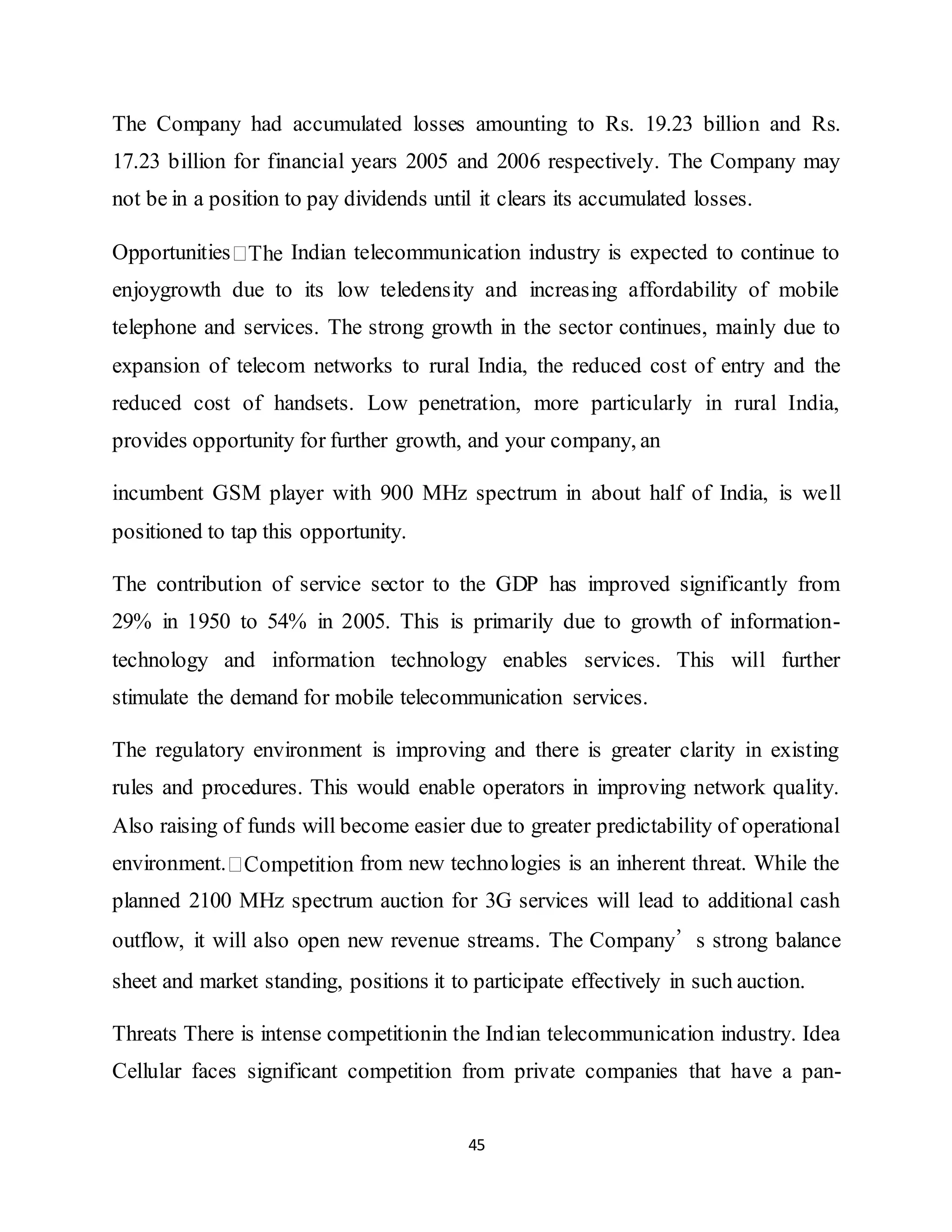 45
The Company had accumulated losses amounting to Rs. 19.23 billion and Rs.
17.23 billion for financial years 2005 and 2006 respectively. The Company may
not be in a position to pay dividends until it clears its accumulated losses.
Opportunities Indian telecommunication industry is expected to continue to
enjoygrowth due to its low teledensity and increasing affordability of mobile
telephone and services. The strong growth in the sector continues, mainly due to
expansion of telecom networks to rural India, the reduced cost of entry and the
reduced cost of handsets. Low penetration, more particularly in rural India,
provides opportunity for further growth, and your company, an
incumbent GSM player with 900 MHz spectrum in about half of India, is well
positioned to tap this opportunity.
The contribution of service sector to the GDP has improved significantly from
29% in 1950 to 54% in 2005. This is primarily due to growth of information-
technology and information technology enables services. This will further
stimulate the demand for mobile telecommunication services.
The regulatory environment is improving and there is greater clarity in existing
rules and procedures. This would enable operators in improving network quality.
Also raising of funds will become easier due to greater predictability of operational
environment. from new technologies is an inherent threat. While the
planned 2100 MHz spectrum auction for 3G services will lead to additional cash
outflow, it will also open new revenue streams. The Company’s strong balance
sheet and market standing, positions it to participate effectively in such auction.
Threats There is intense competitionin the Indian telecommunication industry. Idea
Cellular faces significant competition from private companies that have a pan-
 