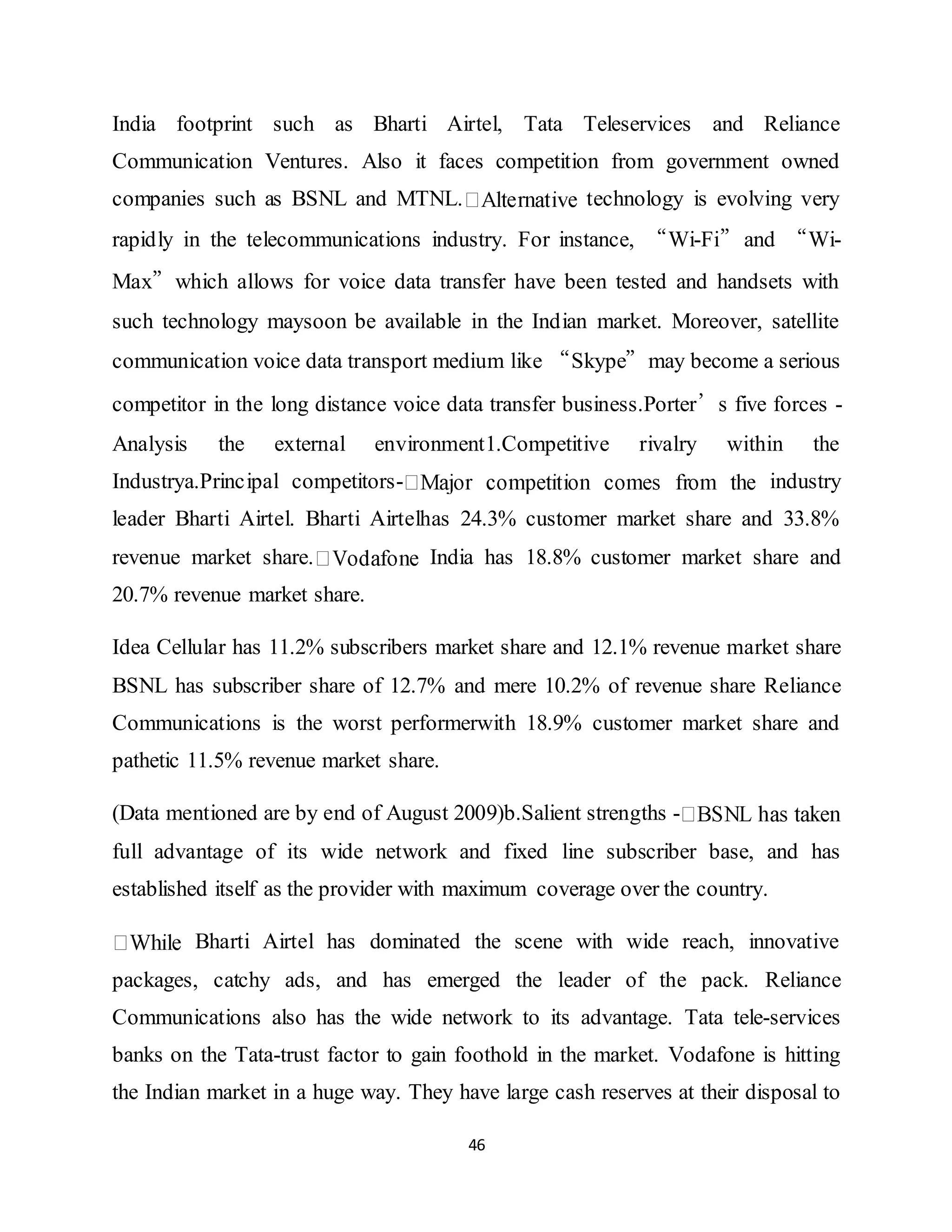 46
India footprint such as Bharti Airtel, Tata Teleservices and Reliance
Communication Ventures. Also it faces competition from government owned
companies such as BSNL and MTNL. technology is evolving very
rapidly in the telecommunications industry. For instance, “Wi-Fi”and “Wi-
Max”which allows for voice data transfer have been tested and handsets with
such technology maysoon be available in the Indian market. Moreover, satellite
communication voice data transport medium like “Skype”may become a serious
competitor in the long distance voice data transfer business.Porter’s five forces -
Analysis the external environment1.Competitive rivalry within the
Industrya.Principal competitors- industry
leader Bharti Airtel. Bharti Airtelhas 24.3% customer market share and 33.8%
revenue market share. India has 18.8% customer market share and
20.7% revenue market share.
Idea Cellular has 11.2% subscribers market share and 12.1% revenue market share
BSNL has subscriber share of 12.7% and mere 10.2% of revenue share Reliance
Communications is the worst performerwith 18.9% customer market share and
pathetic 11.5% revenue market share.
(Data mentioned are by end of August 2009)b.Salient strengths -
full advantage of its wide network and fixed line subscriber base, and has
established itself as the provider with maximum coverage over the country.
Bharti Airtel has dominated the scene with wide reach, innovative
packages, catchy ads, and has emerged the leader of the pack. Reliance
Communications also has the wide network to its advantage. Tata tele-services
banks on the Tata-trust factor to gain foothold in the market. Vodafone is hitting
the Indian market in a huge way. They have large cash reserves at their disposal to
 