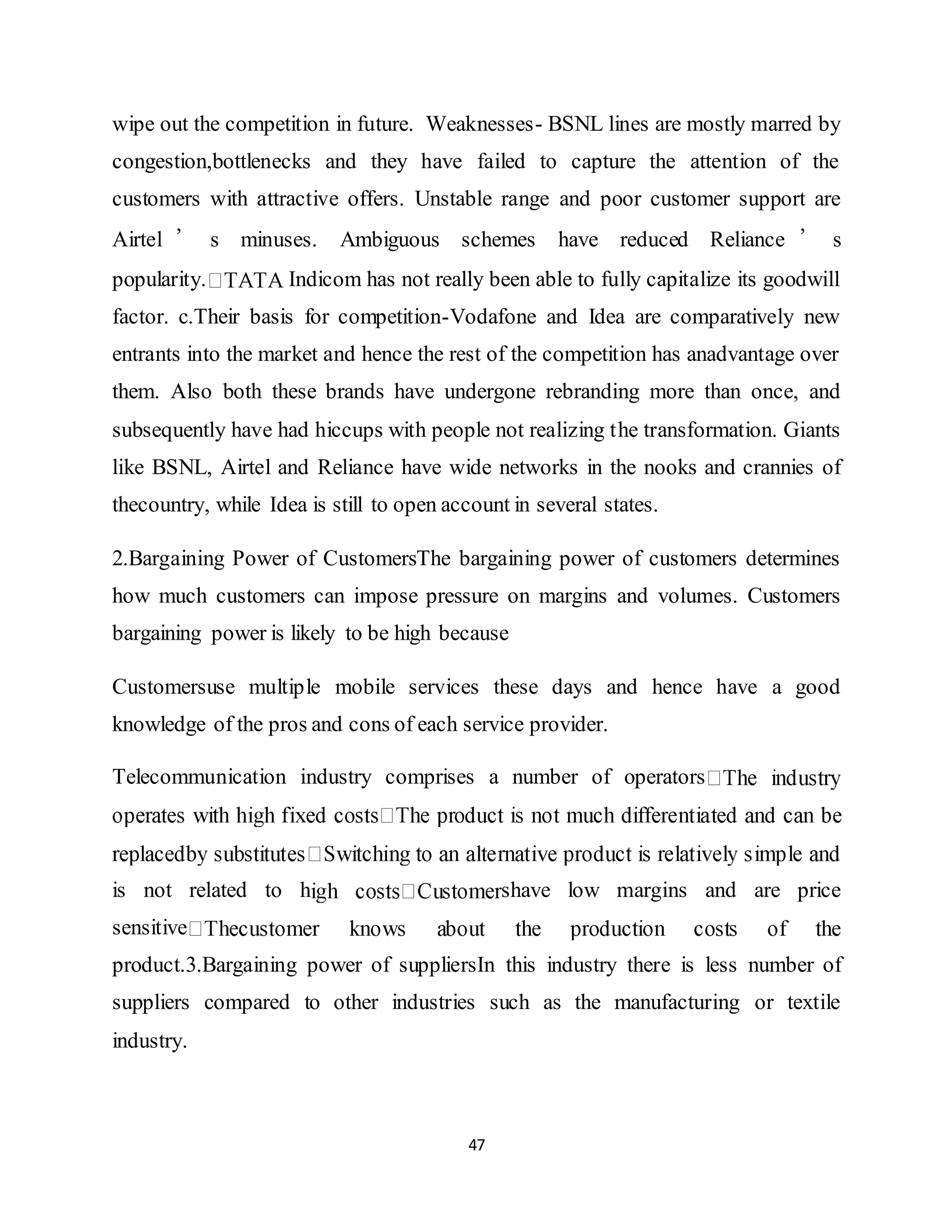 47
wipe out the competition in future. Weaknesses- BSNL lines are mostly marred by
congestion,bottlenecks and they have failed to capture the attention of the
customers with attractive offers. Unstable range and poor customer support are
Airtel ’ s minuses. Ambiguous schemes have reduced Reliance ’ s
popularity. Indicom has not really been able to fully capitalize its goodwill
factor. c.Their basis for competition-Vodafone and Idea are comparatively new
entrants into the market and hence the rest of the competition has anadvantage over
them. Also both these brands have undergone rebranding more than once, and
subsequently have had hiccups with people not realizing the transformation. Giants
like BSNL, Airtel and Reliance have wide networks in the nooks and crannies of
thecountry, while Idea is still to open account in several states.
2.Bargaining Power of CustomersThe bargaining power of customers determines
how much customers can impose pressure on margins and volumes. Customers
bargaining power is likely to be high because
Customersuse multiple mobile services these days and hence have a good
knowledge of the pros and cons of each service provider.
Telecommunication industry comprises a number of operators
is not related to h shave low margins and are price
sensitive
product.3.Bargaining power of suppliersIn this industry there is less number of
suppliers compared to other industries such as the manufacturing or textile
industry.
 