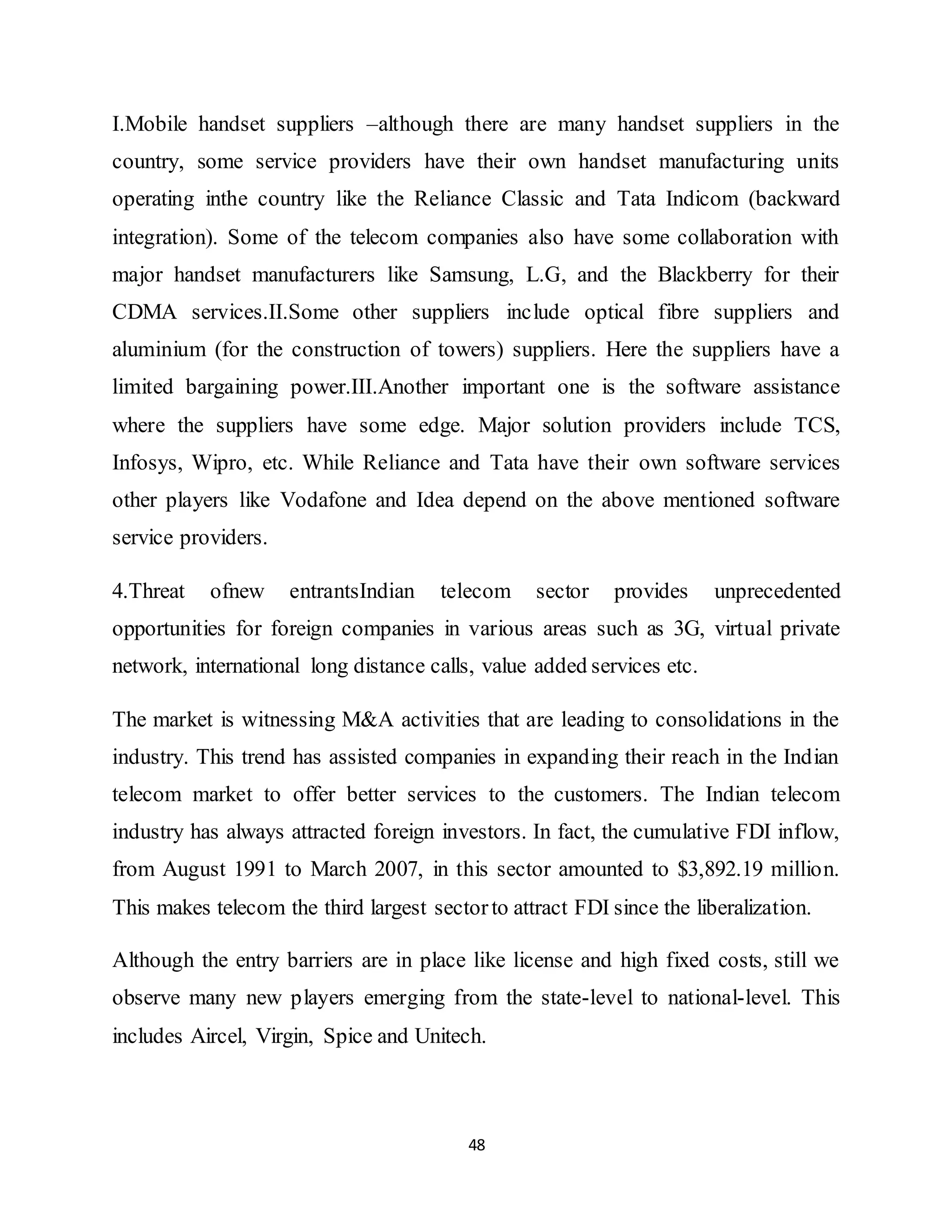 48
I.Mobile handset suppliers –although there are many handset suppliers in the
country, some service providers have their own handset manufacturing units
operating inthe country like the Reliance Classic and Tata Indicom (backward
integration). Some of the telecom companies also have some collaboration with
major handset manufacturers like Samsung, L.G, and the Blackberry for their
CDMA services.II.Some other suppliers include optical fibre suppliers and
aluminium (for the construction of towers) suppliers. Here the suppliers have a
limited bargaining power.III.Another important one is the software assistance
where the suppliers have some edge. Major solution providers include TCS,
Infosys, Wipro, etc. While Reliance and Tata have their own software services
other players like Vodafone and Idea depend on the above mentioned software
service providers.
4.Threat ofnew entrantsIndian telecom sector provides unprecedented
opportunities for foreign companies in various areas such as 3G, virtual private
network, international long distance calls, value added services etc.
The market is witnessing M&A activities that are leading to consolidations in the
industry. This trend has assisted companies in expanding their reach in the Indian
telecom market to offer better services to the customers. The Indian telecom
industry has always attracted foreign investors. In fact, the cumulative FDI inflow,
from August 1991 to March 2007, in this sector amounted to $3,892.19 million.
This makes telecom the third largest sectorto attract FDI since the liberalization.
Although the entry barriers are in place like license and high fixed costs, still we
observe many new players emerging from the state-level to national-level. This
includes Aircel, Virgin, Spice and Unitech.
 