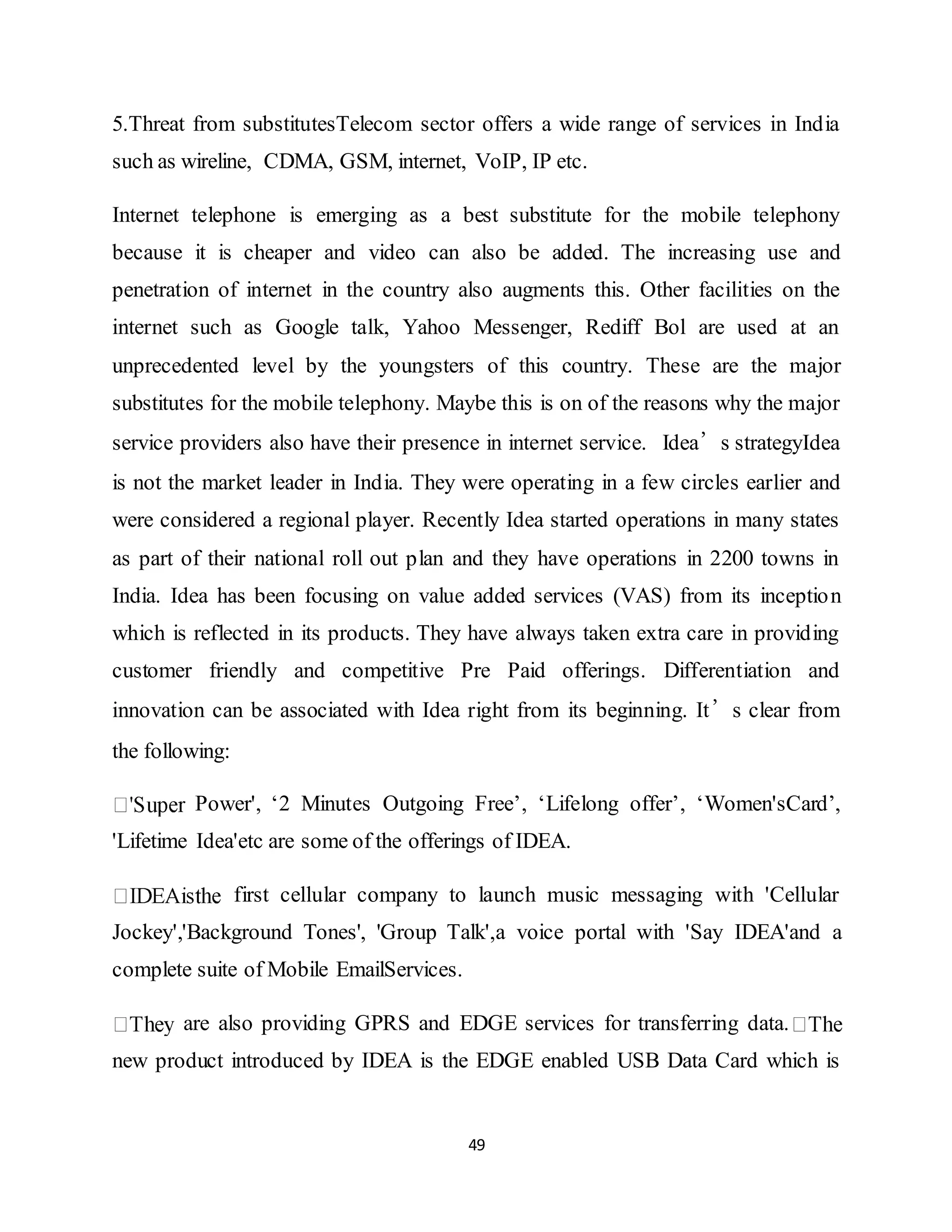 49
5.Threat from substitutesTelecom sector offers a wide range of services in India
such as wireline, CDMA, GSM, internet, VoIP, IP etc.
Internet telephone is emerging as a best substitute for the mobile telephony
because it is cheaper and video can also be added. The increasing use and
penetration of internet in the country also augments this. Other facilities on the
internet such as Google talk, Yahoo Messenger, Rediff Bol are used at an
unprecedented level by the youngsters of this country. These are the major
substitutes for the mobile telephony. Maybe this is on of the reasons why the major
service providers also have their presence in internet service. Idea’s strategyIdea
is not the market leader in India. They were operating in a few circles earlier and
were considered a regional player. Recently Idea started operations in many states
as part of their national roll out plan and they have operations in 2200 towns in
India. Idea has been focusing on value added services (VAS) from its inception
which is reflected in its products. They have always taken extra care in providing
customer friendly and competitive Pre Paid offerings. Differentiation and
innovation can be associated with Idea right from its beginning. It’s clear from
the following:
Power', ‘2 Minutes Outgoing Free’, ‘Lifelong offer’, ‘Women'sCard’,
'Lifetime Idea'etc are some of the offerings of IDEA.
first cellular company to launch music messaging with 'Cellular
Jockey','Background Tones', 'Group Talk',a voice portal with 'Say IDEA'and a
complete suite of Mobile EmailServices.
are also providing GPRS and EDGE services for transferring data.
new product introduced by IDEA is the EDGE enabled USB Data Card which is
 