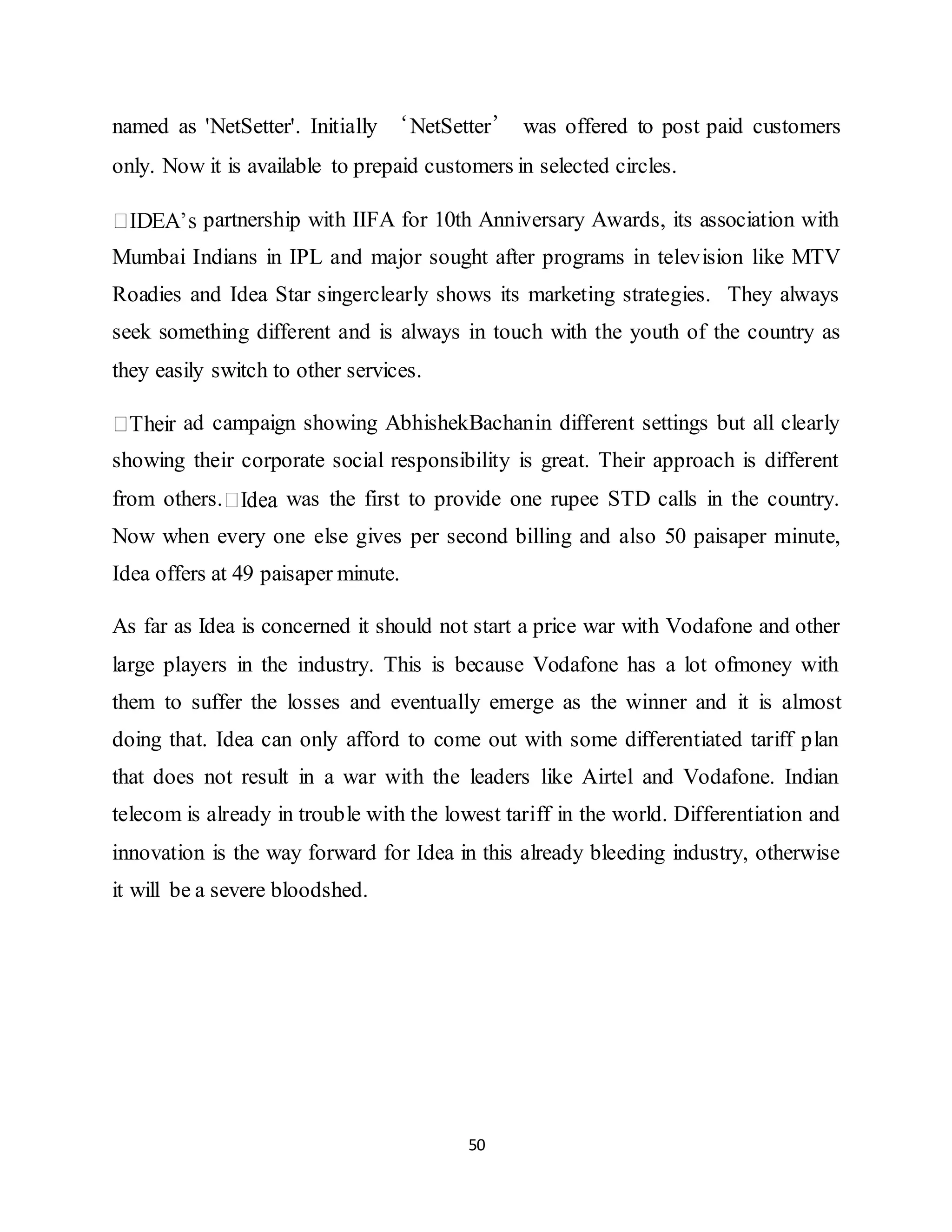 50
named as 'NetSetter'. Initially ‘NetSetter’ was offered to post paid customers
only. Now it is available to prepaid customers in selected circles.
partnership with IIFA for 10th Anniversary Awards, its association with
Mumbai Indians in IPL and major sought after programs in television like MTV
Roadies and Idea Star singerclearly shows its marketing strategies. They always
seek something different and is always in touch with the youth of the country as
they easily switch to other services.
ad campaign showing AbhishekBachanin different settings but all clearly
showing their corporate social responsibility is great. Their approach is different
from others. was the first to provide one rupee STD calls in the country.
Now when every one else gives per second billing and also 50 paisaper minute,
Idea offers at 49 paisaper minute.
As far as Idea is concerned it should not start a price war with Vodafone and other
large players in the industry. This is because Vodafone has a lot ofmoney with
them to suffer the losses and eventually emerge as the winner and it is almost
doing that. Idea can only afford to come out with some differentiated tariff plan
that does not result in a war with the leaders like Airtel and Vodafone. Indian
telecom is already in trouble with the lowest tariff in the world. Differentiation and
innovation is the way forward for Idea in this already bleeding industry, otherwise
it will be a severe bloodshed.
 