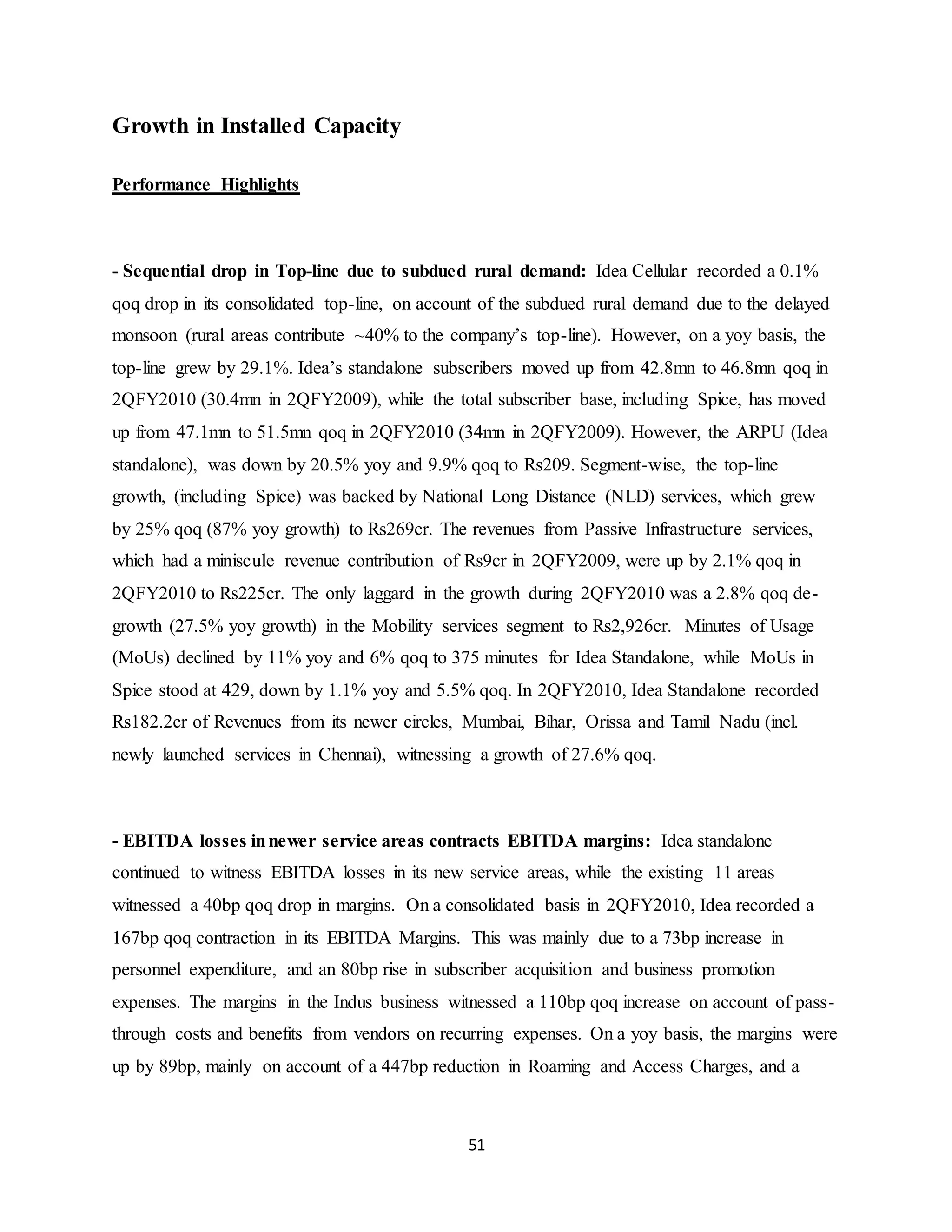 51
Growth in Installed Capacity
Performance Highlights
- Sequential drop in Top-line due to subdued rural demand: Idea Cellular recorded a 0.1%
qoq drop in its consolidated top-line, on account of the subdued rural demand due to the delayed
monsoon (rural areas contribute ~40% to the company’s top-line). However, on a yoy basis, the
top-line grew by 29.1%. Idea’s standalone subscribers moved up from 42.8mn to 46.8mn qoq in
2QFY2010 (30.4mn in 2QFY2009), while the total subscriber base, including Spice, has moved
up from 47.1mn to 51.5mn qoq in 2QFY2010 (34mn in 2QFY2009). However, the ARPU (Idea
standalone), was down by 20.5% yoy and 9.9% qoq to Rs209. Segment-wise, the top-line
growth, (including Spice) was backed by National Long Distance (NLD) services, which grew
by 25% qoq (87% yoy growth) to Rs269cr. The revenues from Passive Infrastructure services,
which had a miniscule revenue contribution of Rs9cr in 2QFY2009, were up by 2.1% qoq in
2QFY2010 to Rs225cr. The only laggard in the growth during 2QFY2010 was a 2.8% qoq de-
growth (27.5% yoy growth) in the Mobility services segment to Rs2,926cr. Minutes of Usage
(MoUs) declined by 11% yoy and 6% qoq to 375 minutes for Idea Standalone, while MoUs in
Spice stood at 429, down by 1.1% yoy and 5.5% qoq. In 2QFY2010, Idea Standalone recorded
Rs182.2cr of Revenues from its newer circles, Mumbai, Bihar, Orissa and Tamil Nadu (incl.
newly launched services in Chennai), witnessing a growth of 27.6% qoq.
- EBITDA losses innewer service areas contracts EBITDA margins: Idea standalone
continued to witness EBITDA losses in its new service areas, while the existing 11 areas
witnessed a 40bp qoq drop in margins. On a consolidated basis in 2QFY2010, Idea recorded a
167bp qoq contraction in its EBITDA Margins. This was mainly due to a 73bp increase in
personnel expenditure, and an 80bp rise in subscriber acquisition and business promotion
expenses. The margins in the Indus business witnessed a 110bp qoq increase on account of pass-
through costs and benefits from vendors on recurring expenses. On a yoy basis, the margins were
up by 89bp, mainly on account of a 447bp reduction in Roaming and Access Charges, and a
 