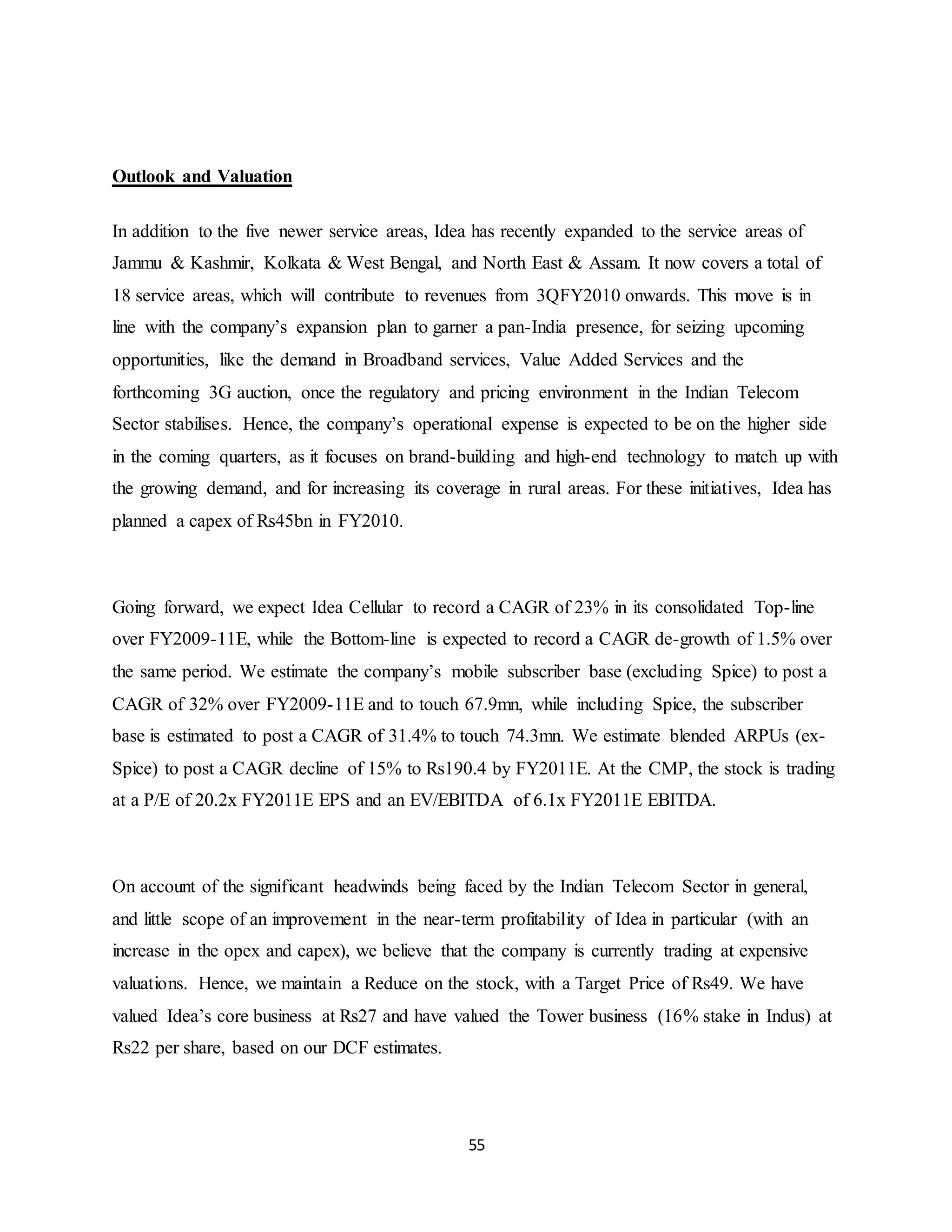 55
Outlook and Valuation
In addition to the five newer service areas, Idea has recently expanded to the service areas of
Jammu & Kashmir, Kolkata & West Bengal, and North East & Assam. It now covers a total of
18 service areas, which will contribute to revenues from 3QFY2010 onwards. This move is in
line with the company’s expansion plan to garner a pan-India presence, for seizing upcoming
opportunities, like the demand in Broadband services, Value Added Services and the
forthcoming 3G auction, once the regulatory and pricing environment in the Indian Telecom
Sector stabilises. Hence, the company’s operational expense is expected to be on the higher side
in the coming quarters, as it focuses on brand-building and high-end technology to match up with
the growing demand, and for increasing its coverage in rural areas. For these initiatives, Idea has
planned a capex of Rs45bn in FY2010.
Going forward, we expect Idea Cellular to record a CAGR of 23% in its consolidated Top-line
over FY2009-11E, while the Bottom-line is expected to record a CAGR de-growth of 1.5% over
the same period. We estimate the company’s mobile subscriber base (excluding Spice) to post a
CAGR of 32% over FY2009-11E and to touch 67.9mn, while including Spice, the subscriber
base is estimated to post a CAGR of 31.4% to touch 74.3mn. We estimate blended ARPUs (ex-
Spice) to post a CAGR decline of 15% to Rs190.4 by FY2011E. At the CMP, the stock is trading
at a P/E of 20.2x FY2011E EPS and an EV/EBITDA of 6.1x FY2011E EBITDA.
On account of the significant headwinds being faced by the Indian Telecom Sector in general,
and little scope of an improvement in the near-term profitability of Idea in particular (with an
increase in the opex and capex), we believe that the company is currently trading at expensive
valuations. Hence, we maintain a Reduce on the stock, with a Target Price of Rs49. We have
valued Idea’s core business at Rs27 and have valued the Tower business (16% stake in Indus) at
Rs22 per share, based on our DCF estimates.
 