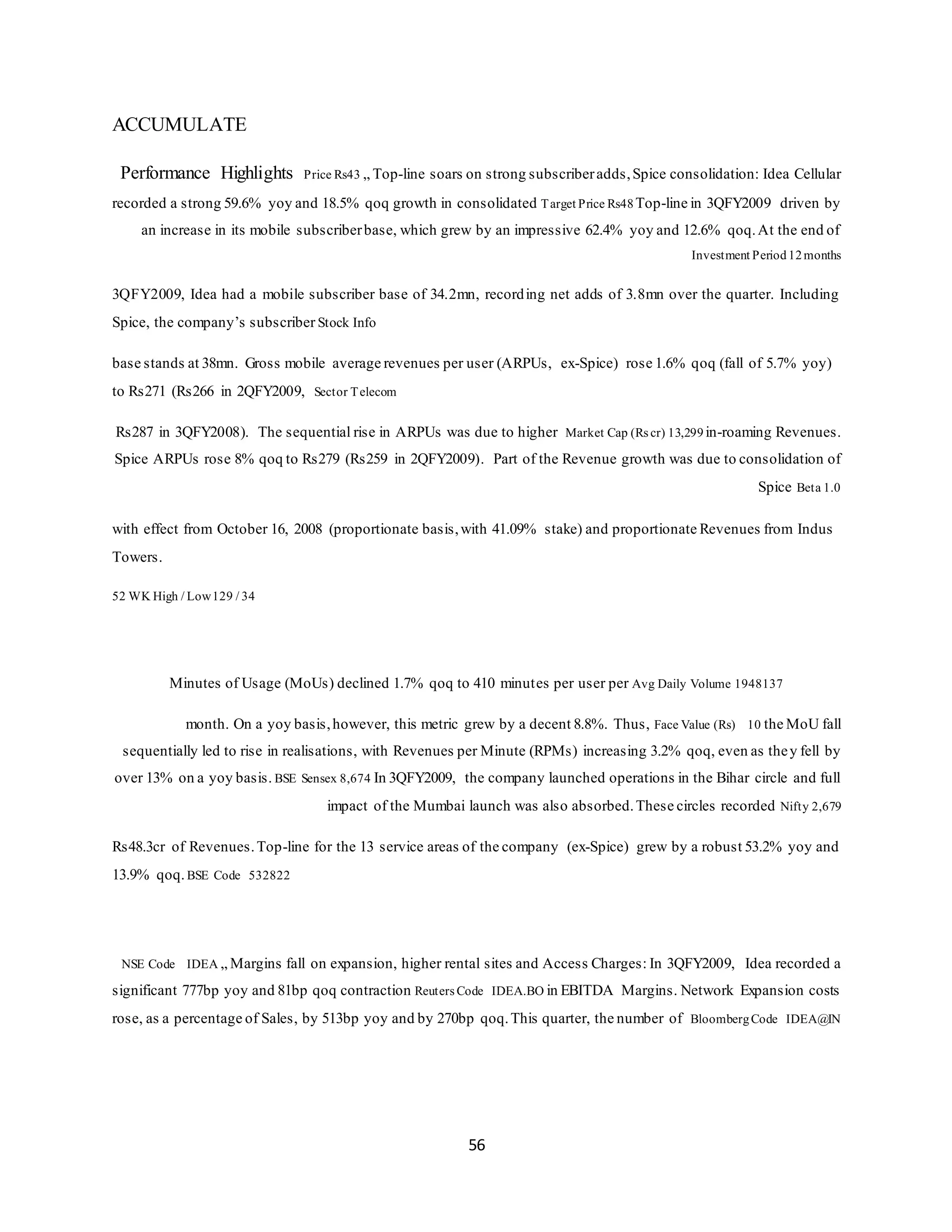 56
ACCUMULATE
Performance Highlights Price Rs43 „ Top-line soars on strong subscriberadds,Spice consolidation: Idea Cellular
recorded a strong 59.6% yoy and 18.5% qoq growth in consolidated Target Price Rs48 Top-line in 3QFY2009 driven by
an increase in its mobile subscriberbase, which grew by an impressive 62.4% yoy and 12.6% qoq.At the end of
Investment Period 12months
3QFY2009, Idea had a mobile subscriber base of 34.2mn, recording net adds of 3.8mn over the quarter. Including
Spice, the company’s subscriber Stock Info
base stands at 38mn. Gross mobile average revenues per user (ARPUs, ex-Spice) rose 1.6% qoq (fall of 5.7% yoy)
to Rs271 (Rs266 in 2QFY2009, Sector Telecom
Rs287 in 3QFY2008). The sequential rise in ARPUs was due to higher Market Cap (Rs cr) 13,299 in-roaming Revenues.
Spice ARPUs rose 8% qoq to Rs279 (Rs259 in 2QFY2009). Part of the Revenue growth was due to consolidation of
Spice Beta 1.0
with effect from October 16, 2008 (proportionate basis,with 41.09% stake) and proportionate Revenues from Indus
Towers.
52 WK High / Low129 / 34
Minutes of Usage (MoUs) declined 1.7% qoq to 410 minutes per user per Avg Daily Volume 1948137
month. On a yoy basis,however, this metric grew by a decent 8.8%. Thus, Face Value (Rs) 10 the MoU fall
sequentially led to rise in realisations, with Revenues per Minute (RPMs) increasing 3.2% qoq, even as they fell by
over 13% on a yoy basis. BSE Sensex 8,674 In 3QFY2009, the company launched operations in the Bihar circle and full
impact of the Mumbai launch was also absorbed.These circles recorded Nifty 2,679
Rs48.3cr of Revenues.Top-line for the 13 service areas of the company (ex-Spice) grew by a robust 53.2% yoy and
13.9% qoq.BSE Code 532822
NSE Code IDEA „ Margins fall on expansion, higher rental sites and Access Charges: In 3QFY2009, Idea recorded a
significant 777bp yoy and 81bp qoq contraction Reuters Code IDEA.BO in EBITDA Margins. Network Expansion costs
rose, as a percentage of Sales, by 513bp yoy and by 270bp qoq.This quarter, the number of BloombergCode IDEA@IN
 