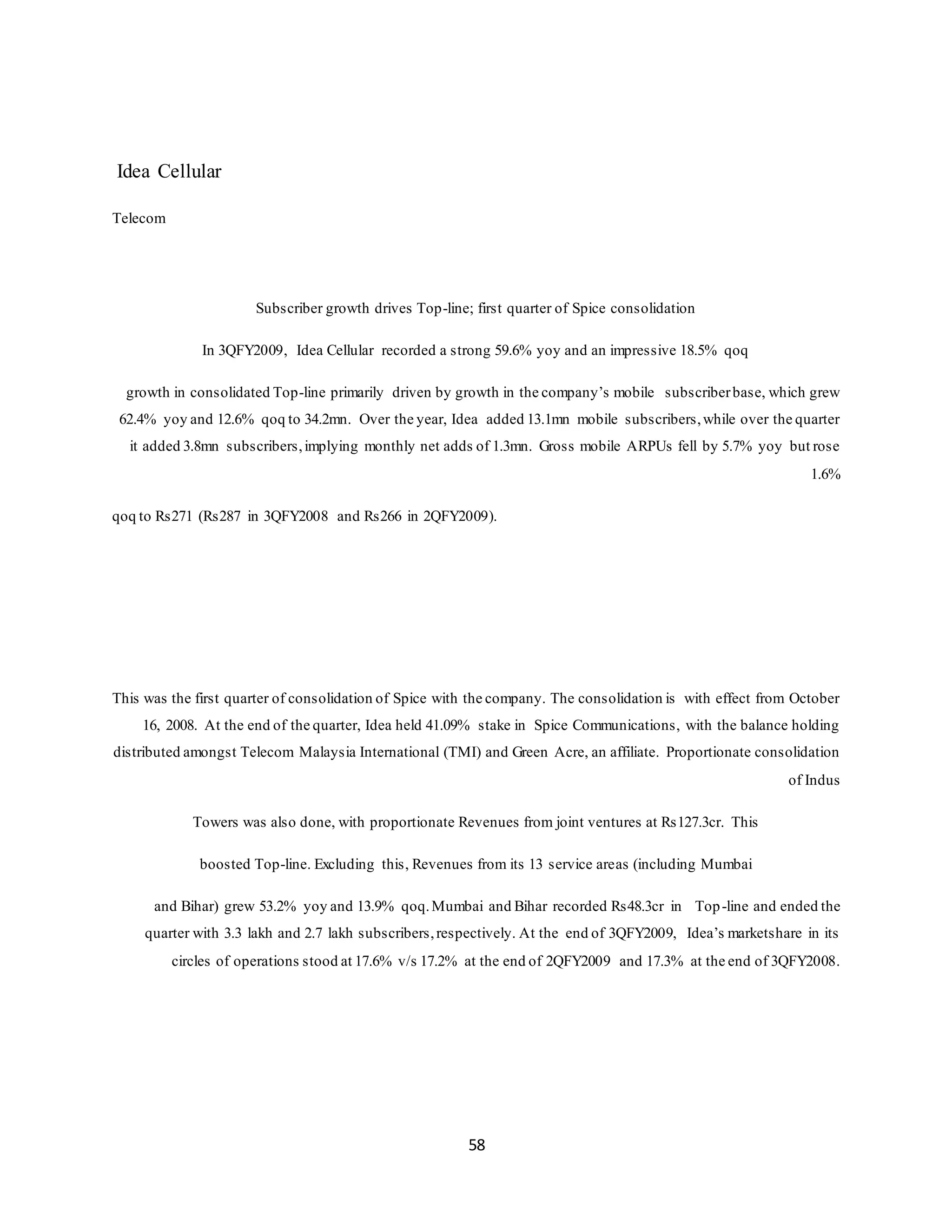 58
Idea Cellular
Telecom
Subscriber growth drives Top-line; first quarter of Spice consolidation
In 3QFY2009, Idea Cellular recorded a strong 59.6% yoy and an impressive 18.5% qoq
growth in consolidated Top-line primarily driven by growth in the company’s mobile subscriberbase, which grew
62.4% yoy and 12.6% qoq to 34.2mn. Over the year, Idea added 13.1mn mobile subscribers,while over the quarter
it added 3.8mn subscribers,implying monthly net adds of 1.3mn. Gross mobile ARPUs fell by 5.7% yoy but rose
1.6%
qoq to Rs271 (Rs287 in 3QFY2008 and Rs266 in 2QFY2009).
This was the first quarter of consolidation of Spice with the company. The consolidation is with effect from October
16, 2008. At the end of the quarter, Idea held 41.09% stake in Spice Communications, with the balance holding
distributed amongst Telecom Malaysia International (TMI) and Green Acre, an affiliate. Proportionate consolidation
of Indus
Towers was also done, with proportionate Revenues from joint ventures at Rs127.3cr. This
boosted Top-line. Excluding this, Revenues from its 13 service areas (including Mumbai
and Bihar) grew 53.2% yoy and 13.9% qoq.Mumbai and Bihar recorded Rs48.3cr in Top-line and ended the
quarter with 3.3 lakh and 2.7 lakh subscribers,respectively. At the end of 3QFY2009, Idea’s marketshare in its
circles of operations stood at 17.6% v/s 17.2% at the end of 2QFY2009 and 17.3% at the end of 3QFY2008.
 