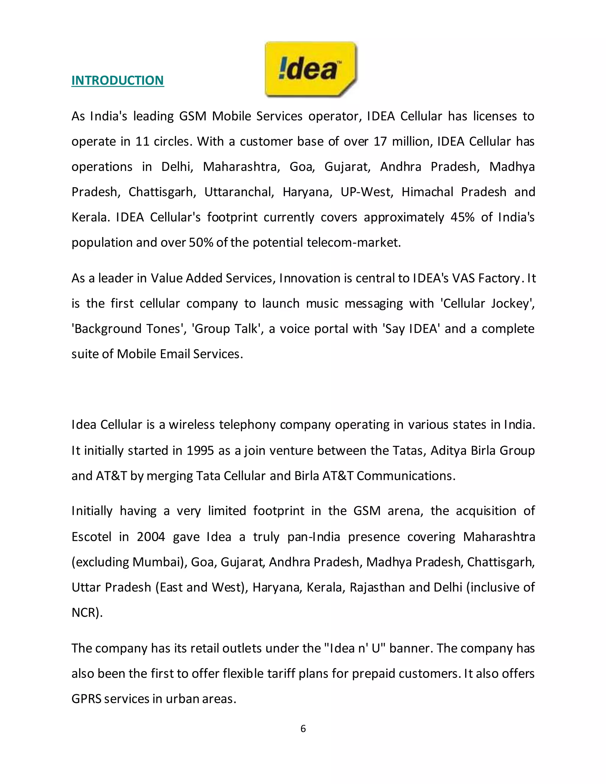6
INTRODUCTION
As India's leading GSM Mobile Services operator, IDEA Cellular has licenses to
operate in 11 circles. With a customer base of over 17 million, IDEA Cellular has
operations in Delhi, Maharashtra, Goa, Gujarat, Andhra Pradesh, Madhya
Pradesh, Chattisgarh, Uttaranchal, Haryana, UP-West, Himachal Pradesh and
Kerala. IDEA Cellular's footprint currently covers approximately 45% of India's
population and over 50% of the potential telecom-market.
As a leader in Value Added Services, Innovation is central to IDEA's VAS Factory. It
is the first cellular company to launch music messaging with 'Cellular Jockey',
'Background Tones', 'Group Talk', a voice portal with 'Say IDEA' and a complete
suite of Mobile Email Services.
Idea Cellular is a wireless telephony company operating in various states in India.
It initially started in 1995 as a join venture between the Tatas, Aditya Birla Group
and AT&T by merging Tata Cellular and Birla AT&T Communications.
Initially having a very limited footprint in the GSM arena, the acquisition of
Escotel in 2004 gave Idea a truly pan-India presence covering Maharashtra
(excluding Mumbai), Goa, Gujarat, Andhra Pradesh, Madhya Pradesh, Chattisgarh,
Uttar Pradesh (East and West), Haryana, Kerala, Rajasthan and Delhi (inclusive of
NCR).
The company has its retail outlets under the "Idea n' U" banner. The company has
also been the first to offer flexible tariff plans for prepaid customers. It also offers
GPRS services in urban areas.
 