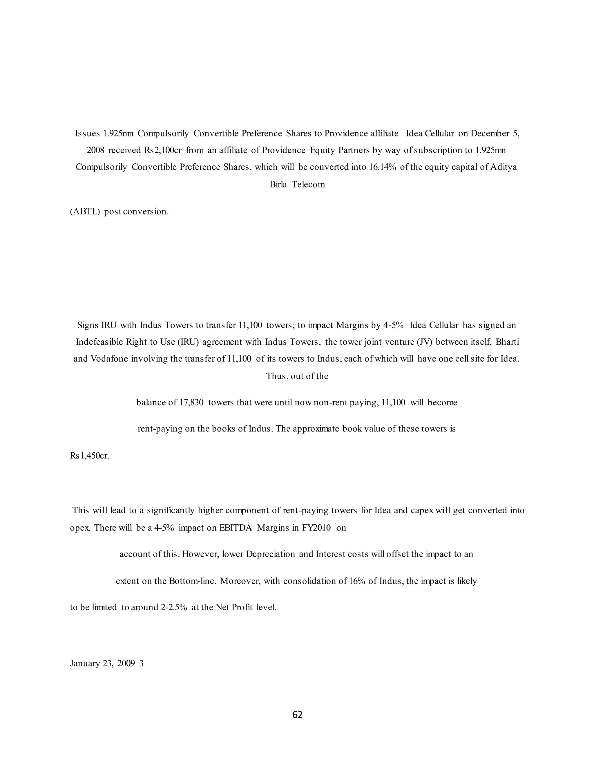 62
Issues 1.925mn Compulsorily Convertible Preference Shares to Providence affiliate Idea Cellular on December 5,
2008 received Rs2,100cr from an affiliate of Providence Equity Partners by way of subscription to 1.925mn
Compulsorily Convertible Preference Shares, which will be converted into 16.14% of the equity capital of Aditya
Birla Telecom
(ABTL) post conversion.
Signs IRU with Indus Towers to transfer 11,100 towers; to impact Margins by 4-5% Idea Cellular has signed an
Indefeasible Right to Use (IRU) agreement with Indus Towers, the tower joint venture (JV) between itself, Bharti
and Vodafone involving the transfer of 11,100 of its towers to Indus, each of which will have one cell site for Idea.
Thus, out of the
balance of 17,830 towers that were until now non-rent paying, 11,100 will become
rent-paying on the books of Indus. The approximate book value of these towers is
Rs1,450cr.
This will lead to a significantly higher component of rent-paying towers for Idea and capex will get converted into
opex. There will be a 4-5% impact on EBITDA Margins in FY2010 on
account of this. However, lower Depreciation and Interest costs will offset the impact to an
extent on the Bottom-line. Moreover, with consolidation of 16% of Indus, the impact is likely
to be limited to around 2-2.5% at the Net Profit level.
January 23, 2009 3
 