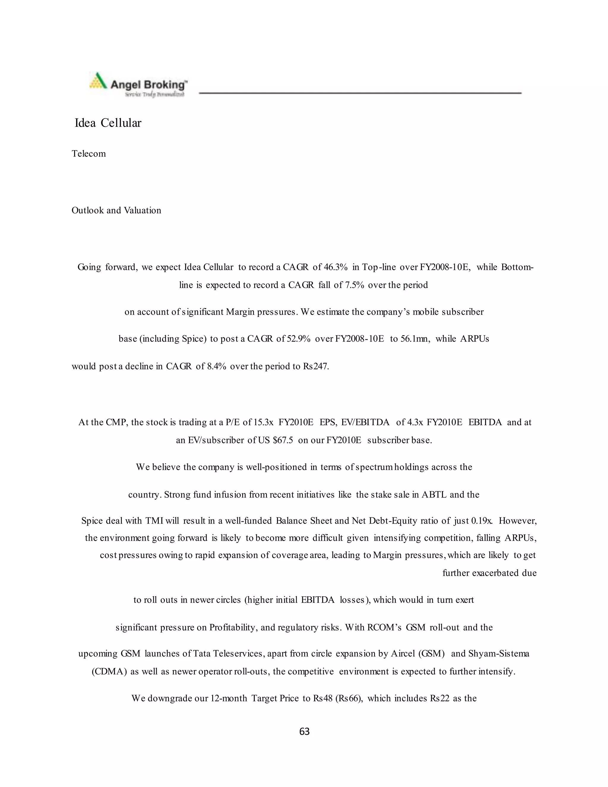 63
Idea Cellular
Telecom
Outlook and Valuation
Going forward, we expect Idea Cellular to record a CAGR of 46.3% in Top-line over FY2008-10E, while Bottom-
line is expected to record a CAGR fall of 7.5% over the period
on account of significant Margin pressures. We estimate the company’s mobile subscriber
base (including Spice) to post a CAGR of 52.9% over FY2008-10E to 56.1mn, while ARPUs
would post a decline in CAGR of 8.4% over the period to Rs247.
At the CMP, the stock is trading at a P/E of 15.3x FY2010E EPS, EV/EBITDA of 4.3x FY2010E EBITDA and at
an EV/subscriber of US $67.5 on our FY2010E subscriber base.
We believe the company is well-positioned in terms of spectrumholdings across the
country. Strong fund infusion from recent initiatives like the stake sale in ABTL and the
Spice deal with TMI will result in a well-funded Balance Sheet and Net Debt-Equity ratio of just 0.19x. However,
the environment going forward is likely to become more difficult given intensifying competition, falling ARPUs,
cost pressures owing to rapid expansion of coverage area, leading to Margin pressures,which are likely to get
further exacerbated due
to roll outs in newer circles (higher initial EBITDA losses), which would in turn exert
significant pressure on Profitability, and regulatory risks. With RCOM’s GSM roll-out and the
upcoming GSM launches of Tata Teleservices, apart from circle expansion by Aircel (GSM) and Shyam-Sistema
(CDMA) as well as newer operator roll-outs, the competitive environment is expected to further intensify.
We downgrade our 12-month Target Price to Rs48 (Rs66), which includes Rs22 as the
 