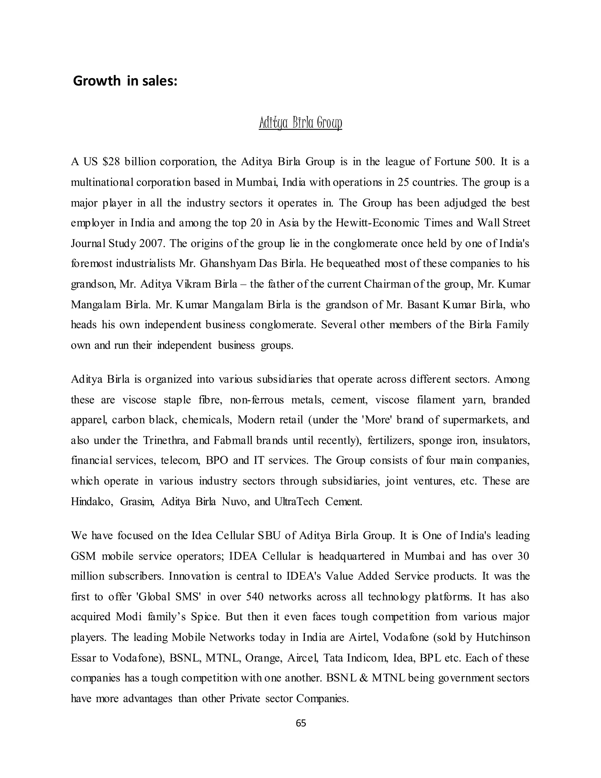 65
Growth in sales:
Aditya Birla Group
A US $28 billion corporation, the Aditya Birla Group is in the league of Fortune 500. It is a
multinational corporation based in Mumbai, India with operations in 25 countries. The group is a
major player in all the industry sectors it operates in. The Group has been adjudged the best
employer in India and among the top 20 in Asia by the Hewitt-Economic Times and Wall Street
Journal Study 2007. The origins of the group lie in the conglomerate once held by one of India's
foremost industrialists Mr. Ghanshyam Das Birla. He bequeathed most of these companies to his
grandson, Mr. Aditya Vikram Birla – the father of the current Chairman of the group, Mr. Kumar
Mangalam Birla. Mr. Kumar Mangalam Birla is the grandson of Mr. Basant Kumar Birla, who
heads his own independent business conglomerate. Several other members of the Birla Family
own and run their independent business groups.
Aditya Birla is organized into various subsidiaries that operate across different sectors. Among
these are viscose staple fibre, non-ferrous metals, cement, viscose filament yarn, branded
apparel, carbon black, chemicals, Modern retail (under the 'More' brand of supermarkets, and
also under the Trinethra, and Fabmall brands until recently), fertilizers, sponge iron, insulators,
financial services, telecom, BPO and IT services. The Group consists of four main companies,
which operate in various industry sectors through subsidiaries, joint ventures, etc. These are
Hindalco, Grasim, Aditya Birla Nuvo, and UltraTech Cement.
We have focused on the Idea Cellular SBU of Aditya Birla Group. It is One of India's leading
GSM mobile service operators; IDEA Cellular is headquartered in Mumbai and has over 30
million subscribers. Innovation is central to IDEA's Value Added Service products. It was the
first to offer 'Global SMS' in over 540 networks across all technology platforms. It has also
acquired Modi family’s Spice. But then it even faces tough competition from various major
players. The leading Mobile Networks today in India are Airtel, Vodafone (sold by Hutchinson
Essar to Vodafone), BSNL, MTNL, Orange, Aircel, Tata Indicom, Idea, BPL etc. Each of these
companies has a tough competition with one another. BSNL & MTNL being government sectors
have more advantages than other Private sector Companies.
 