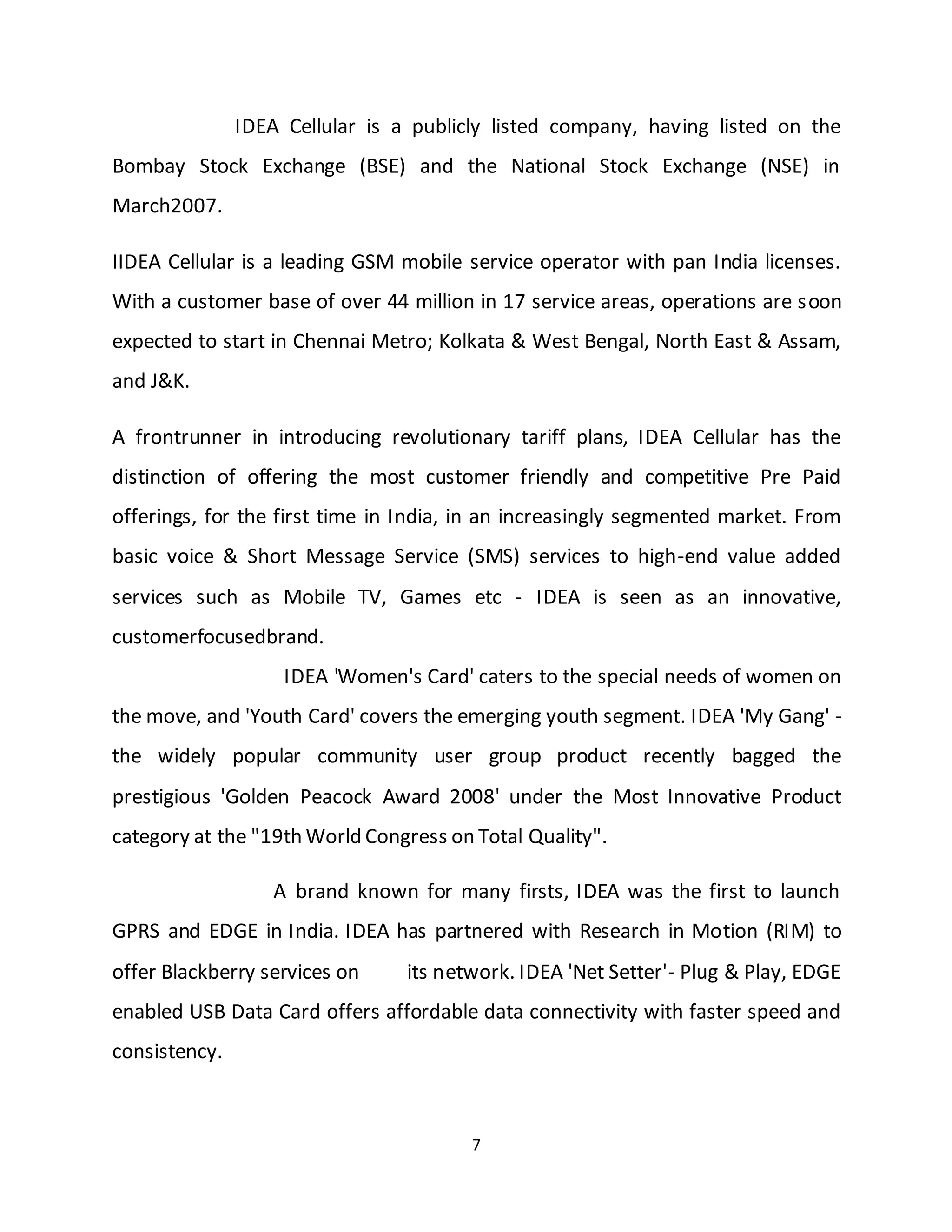 7
IDEA Cellular is a publicly listed company, having listed on the
Bombay Stock Exchange (BSE) and the National Stock Exchange (NSE) in
March2007.
IIDEA Cellular is a leading GSM mobile service operator with pan India licenses.
With a customer base of over 44 million in 17 service areas, operations are soon
expected to start in Chennai Metro; Kolkata & West Bengal, North East & Assam,
and J&K.
A frontrunner in introducing revolutionary tariff plans, IDEA Cellular has the
distinction of offering the most customer friendly and competitive Pre Paid
offerings, for the first time in India, in an increasingly segmented market. From
basic voice & Short Message Service (SMS) services to high-end value added
services such as Mobile TV, Games etc - IDEA is seen as an innovative,
customerfocusedbrand.
IDEA 'Women's Card' caters to the special needs of women on
the move, and 'Youth Card' covers the emerging youth segment. IDEA 'My Gang' -
the widely popular community user group product recently bagged the
prestigious 'Golden Peacock Award 2008' under the Most Innovative Product
category at the "19th World Congress on Total Quality".
A brand known for many firsts, IDEA was the first to launch
GPRS and EDGE in India. IDEA has partnered with Research in Motion (RIM) to
offer Blackberry services on its network. IDEA 'Net Setter'- Plug & Play, EDGE
enabled USB Data Card offers affordable data connectivity with faster speed and
consistency.
 