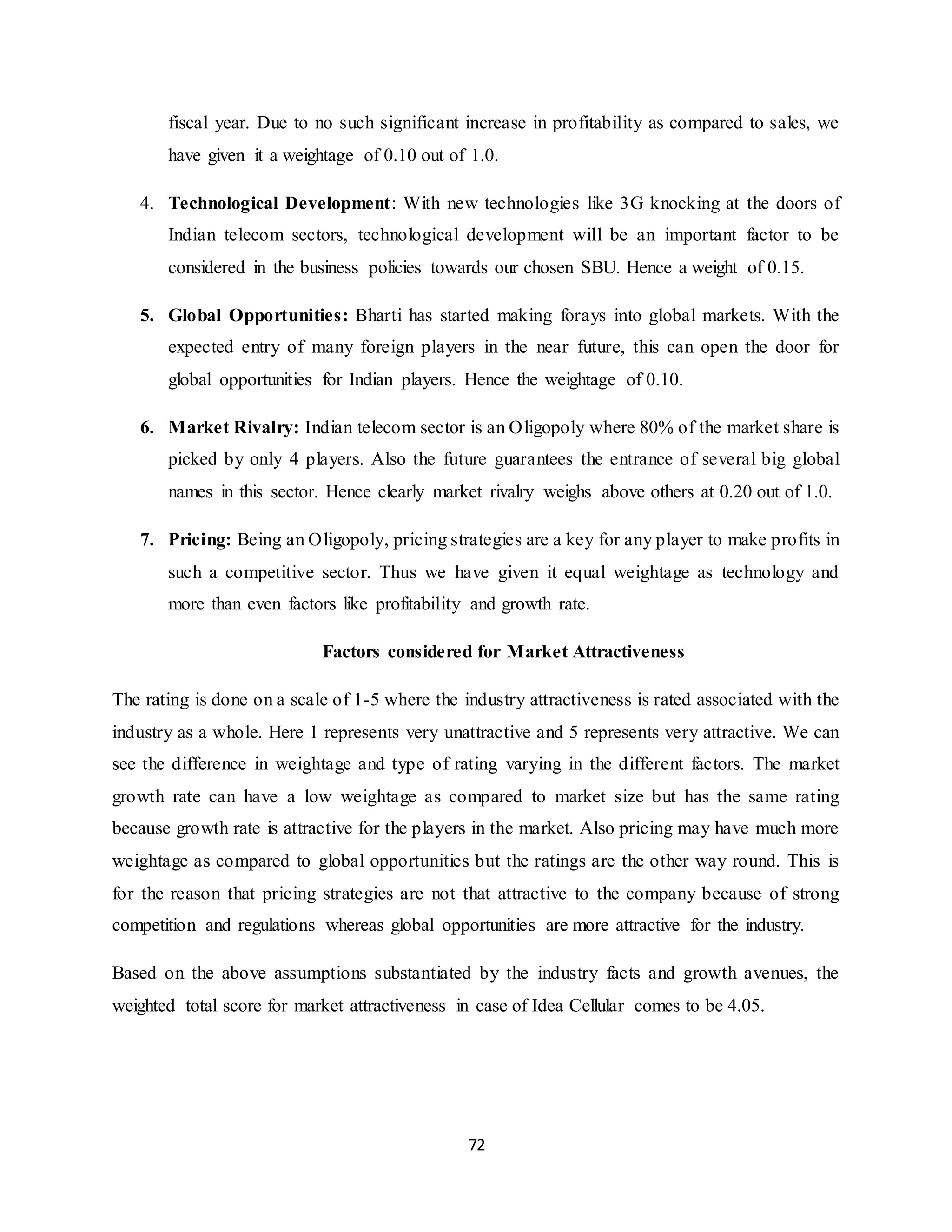 72
fiscal year. Due to no such significant increase in profitability as compared to sales, we
have given it a weightage of 0.10 out of 1.0.
4. Technological Development: With new technologies like 3G knocking at the doors of
Indian telecom sectors, technological development will be an important factor to be
considered in the business policies towards our chosen SBU. Hence a weight of 0.15.
5. Global Opportunities: Bharti has started making forays into global markets. With the
expected entry of many foreign players in the near future, this can open the door for
global opportunities for Indian players. Hence the weightage of 0.10.
6. Market Rivalry: Indian telecom sector is an Oligopoly where 80% of the market share is
picked by only 4 players. Also the future guarantees the entrance of several big global
names in this sector. Hence clearly market rivalry weighs above others at 0.20 out of 1.0.
7. Pricing: Being an Oligopoly, pricing strategies are a key for any player to make profits in
such a competitive sector. Thus we have given it equal weightage as technology and
more than even factors like profitability and growth rate.
Factors considered for Market Attractiveness
The rating is done on a scale of 1-5 where the industry attractiveness is rated associated with the
industry as a whole. Here 1 represents very unattractive and 5 represents very attractive. We can
see the difference in weightage and type of rating varying in the different factors. The market
growth rate can have a low weightage as compared to market size but has the same rating
because growth rate is attractive for the players in the market. Also pricing may have much more
weightage as compared to global opportunities but the ratings are the other way round. This is
for the reason that pricing strategies are not that attractive to the company because of strong
competition and regulations whereas global opportunities are more attractive for the industry.
Based on the above assumptions substantiated by the industry facts and growth avenues, the
weighted total score for market attractiveness in case of Idea Cellular comes to be 4.05.
 