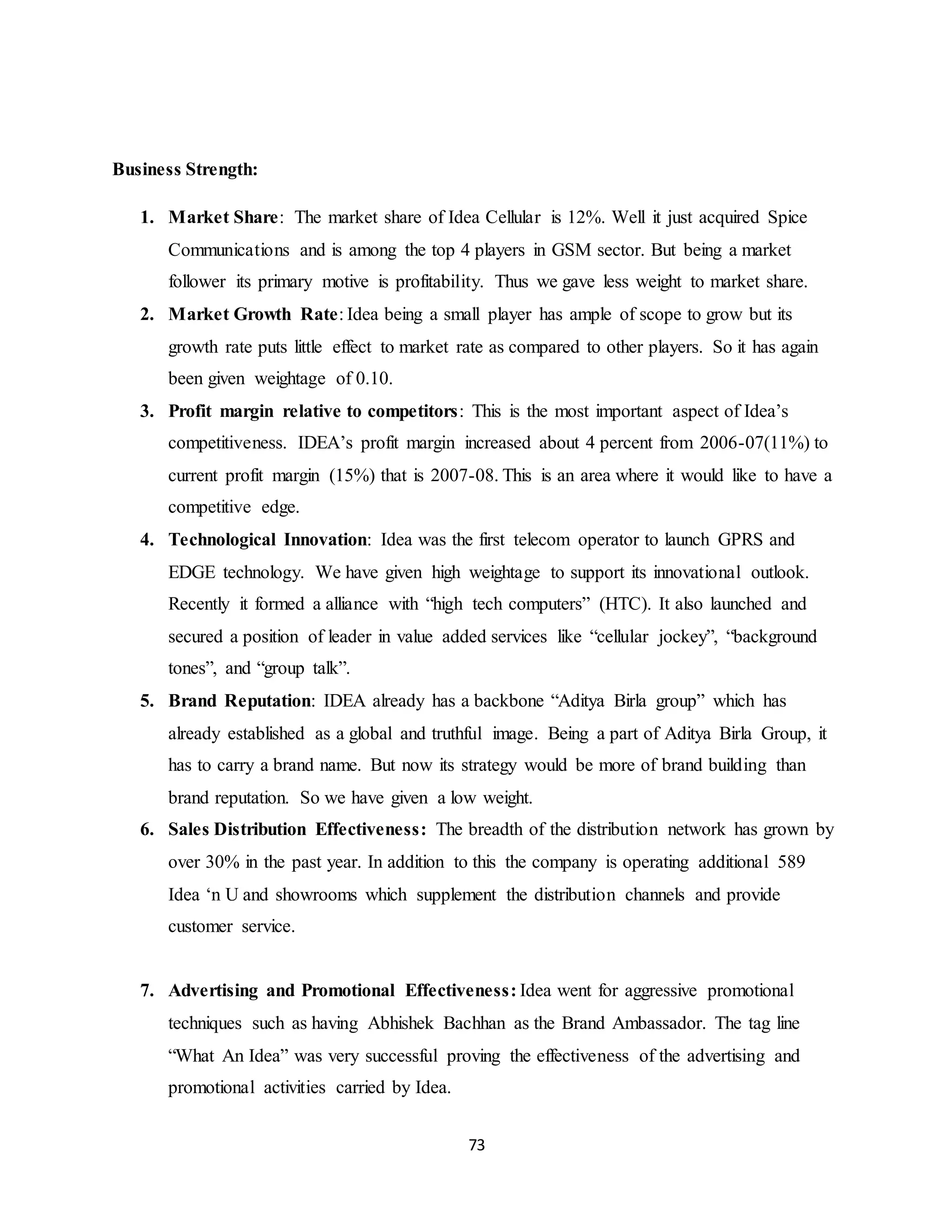 73
Business Strength:
1. Market Share: The market share of Idea Cellular is 12%. Well it just acquired Spice
Communications and is among the top 4 players in GSM sector. But being a market
follower its primary motive is profitability. Thus we gave less weight to market share.
2. Market Growth Rate: Idea being a small player has ample of scope to grow but its
growth rate puts little effect to market rate as compared to other players. So it has again
been given weightage of 0.10.
3. Profit margin relative to competitors: This is the most important aspect of Idea’s
competitiveness. IDEA’s profit margin increased about 4 percent from 2006-07(11%) to
current profit margin (15%) that is 2007-08. This is an area where it would like to have a
competitive edge.
4. Technological Innovation: Idea was the first telecom operator to launch GPRS and
EDGE technology. We have given high weightage to support its innovational outlook.
Recently it formed a alliance with “high tech computers” (HTC). It also launched and
secured a position of leader in value added services like “cellular jockey”, “background
tones”, and “group talk”.
5. Brand Reputation: IDEA already has a backbone “Aditya Birla group” which has
already established as a global and truthful image. Being a part of Aditya Birla Group, it
has to carry a brand name. But now its strategy would be more of brand building than
brand reputation. So we have given a low weight.
6. Sales Distribution Effectiveness: The breadth of the distribution network has grown by
over 30% in the past year. In addition to this the company is operating additional 589
Idea ‘n U and showrooms which supplement the distribution channels and provide
customer service.
7. Advertising and Promotional Effectiveness: Idea went for aggressive promotional
techniques such as having Abhishek Bachhan as the Brand Ambassador. The tag line
“What An Idea” was very successful proving the effectiveness of the advertising and
promotional activities carried by Idea.
 