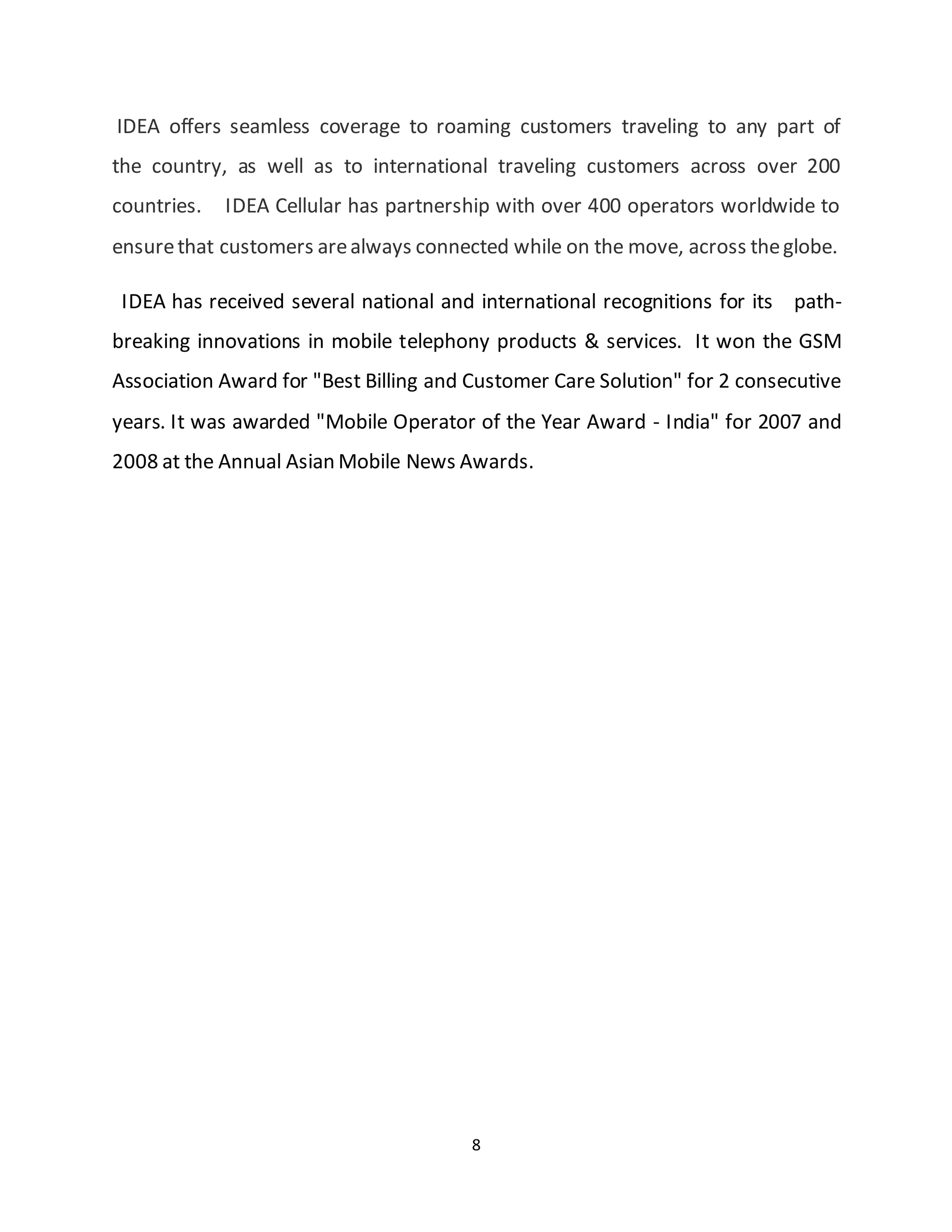8
IDEA offers seamless coverage to roaming customers traveling to any part of
the country, as well as to international traveling customers across over 200
countries. IDEA Cellular has partnership with over 400 operators worldwide to
ensurethat customers arealways connected while on the move, across theglobe.
IDEA has received several national and international recognitions for its path-
breaking innovations in mobile telephony products & services. It won the GSM
Association Award for "Best Billing and Customer Care Solution" for 2 consecutive
years. It was awarded "Mobile Operator of the Year Award - India" for 2007 and
2008 at the Annual Asian Mobile News Awards.
 