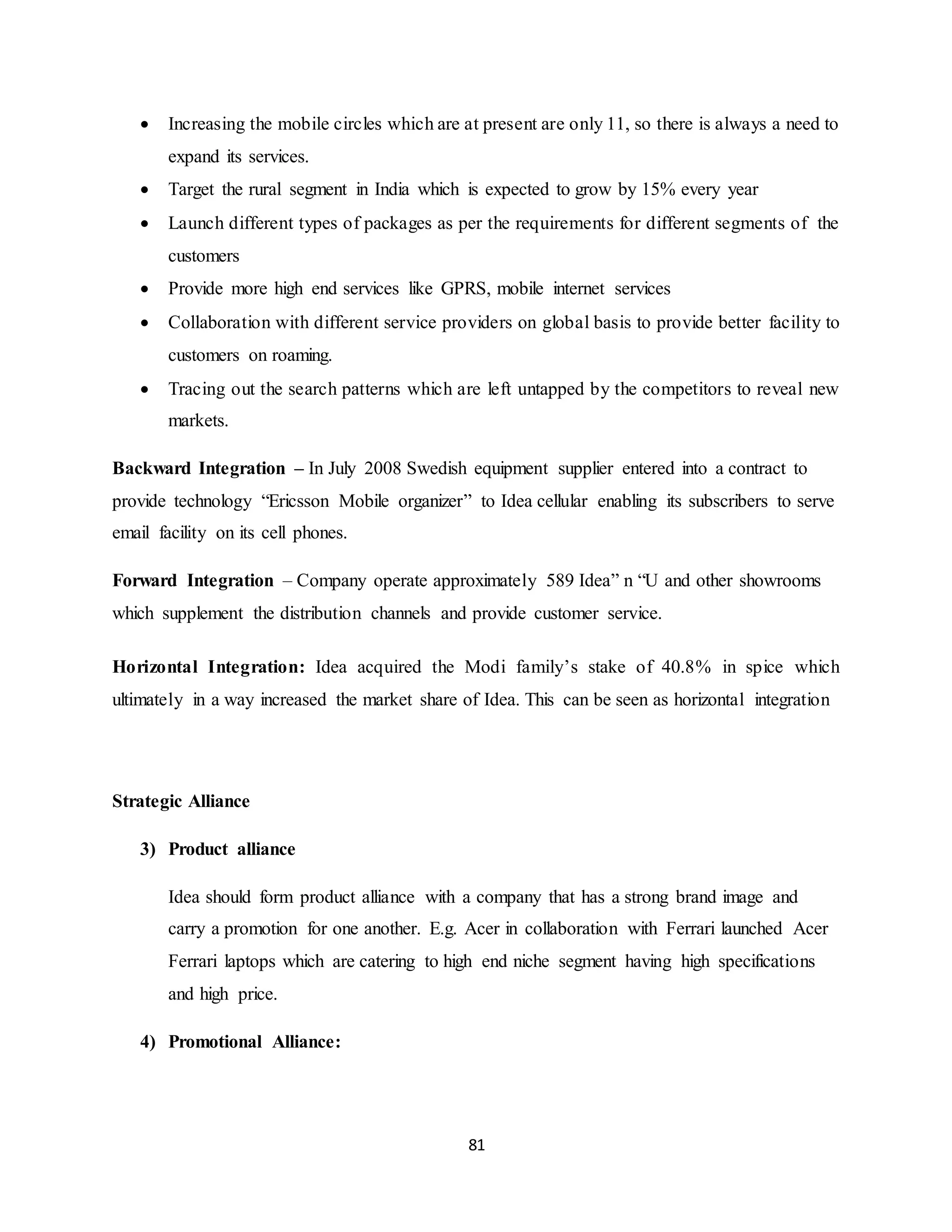 81
 Increasing the mobile circles which are at present are only 11, so there is always a need to
expand its services.
 Target the rural segment in India which is expected to grow by 15% every year
 Launch different types of packages as per the requirements for different segments of the
customers
 Provide more high end services like GPRS, mobile internet services
 Collaboration with different service providers on global basis to provide better facility to
customers on roaming.
 Tracing out the search patterns which are left untapped by the competitors to reveal new
markets.
Backward Integration – In July 2008 Swedish equipment supplier entered into a contract to
provide technology “Ericsson Mobile organizer” to Idea cellular enabling its subscribers to serve
email facility on its cell phones.
Forward Integration – Company operate approximately 589 Idea” n “U and other showrooms
which supplement the distribution channels and provide customer service.
Horizontal Integration: Idea acquired the Modi family’s stake of 40.8% in spice which
ultimately in a way increased the market share of Idea. This can be seen as horizontal integration
Strategic Alliance
3) Product alliance
Idea should form product alliance with a company that has a strong brand image and
carry a promotion for one another. E.g. Acer in collaboration with Ferrari launched Acer
Ferrari laptops which are catering to high end niche segment having high specifications
and high price.
4) Promotional Alliance:
 