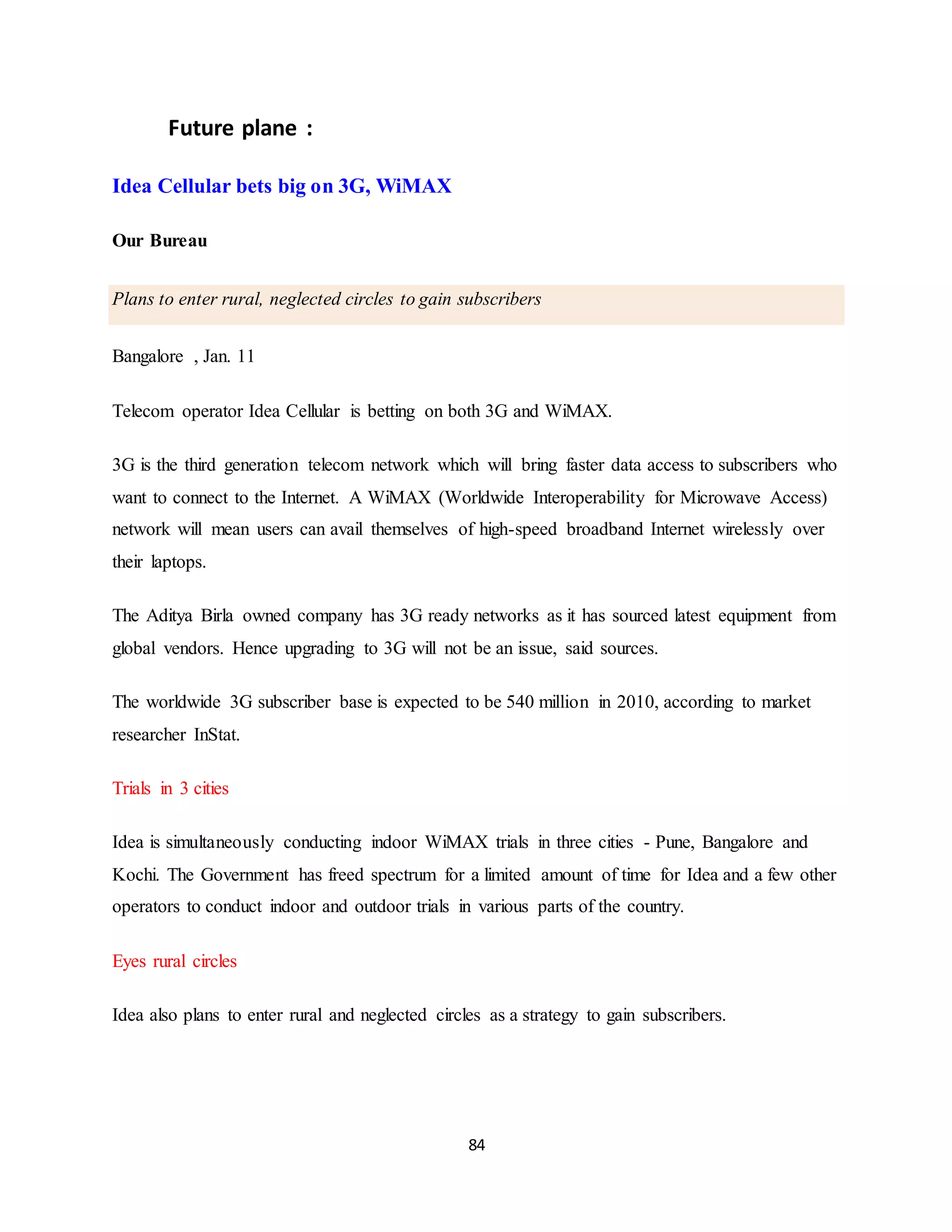 84
Future plane :
Idea Cellular bets big on 3G, WiMAX
Our Bureau
Plans to enter rural, neglected circles to gain subscribers
Bangalore , Jan. 11
Telecom operator Idea Cellular is betting on both 3G and WiMAX.
3G is the third generation telecom network which will bring faster data access to subscribers who
want to connect to the Internet. A WiMAX (Worldwide Interoperability for Microwave Access)
network will mean users can avail themselves of high-speed broadband Internet wirelessly over
their laptops.
The Aditya Birla owned company has 3G ready networks as it has sourced latest equipment from
global vendors. Hence upgrading to 3G will not be an issue, said sources.
The worldwide 3G subscriber base is expected to be 540 million in 2010, according to market
researcher InStat.
Trials in 3 cities
Idea is simultaneously conducting indoor WiMAX trials in three cities - Pune, Bangalore and
Kochi. The Government has freed spectrum for a limited amount of time for Idea and a few other
operators to conduct indoor and outdoor trials in various parts of the country.
Eyes rural circles
Idea also plans to enter rural and neglected circles as a strategy to gain subscribers.
 