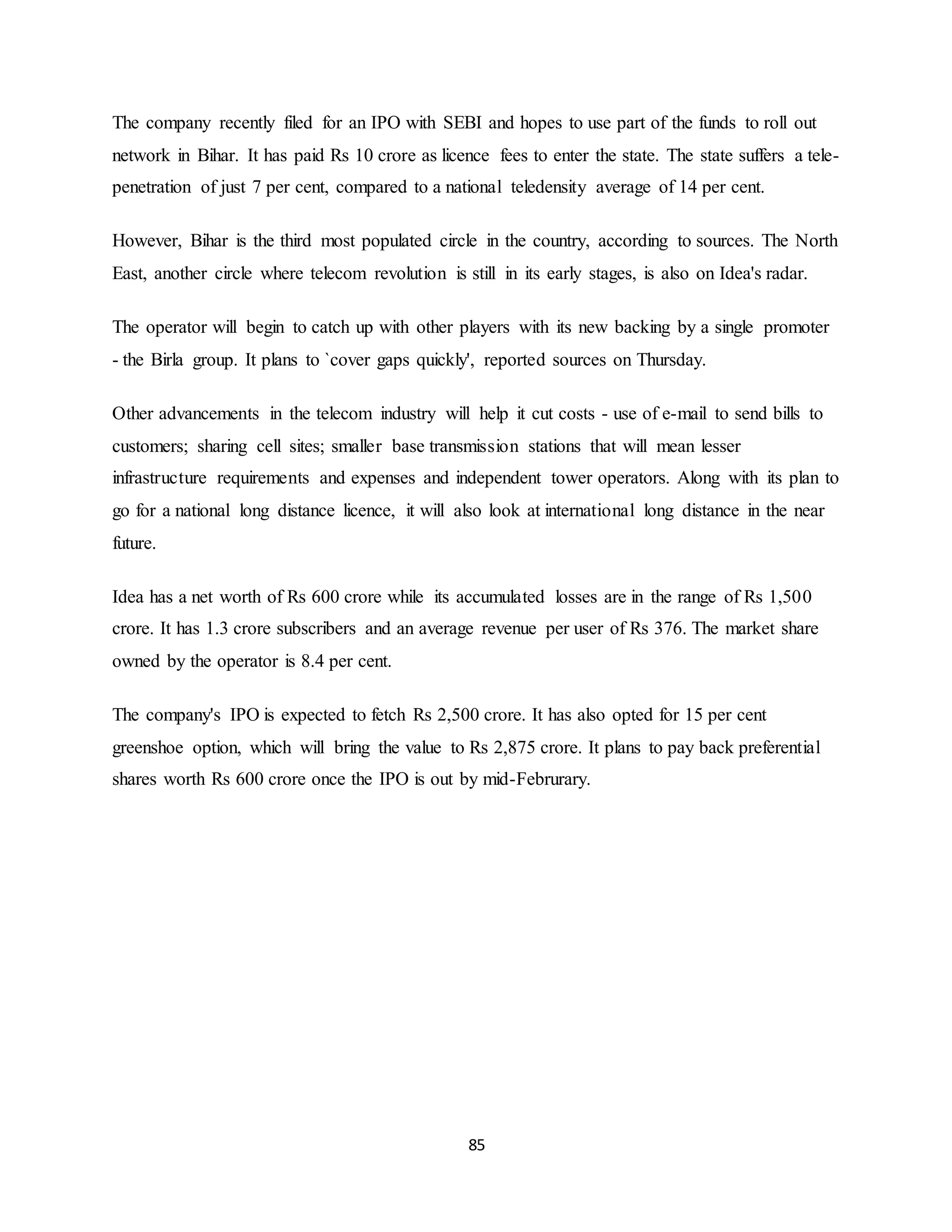 85
The company recently filed for an IPO with SEBI and hopes to use part of the funds to roll out
network in Bihar. It has paid Rs 10 crore as licence fees to enter the state. The state suffers a tele-
penetration of just 7 per cent, compared to a national teledensity average of 14 per cent.
However, Bihar is the third most populated circle in the country, according to sources. The North
East, another circle where telecom revolution is still in its early stages, is also on Idea's radar.
The operator will begin to catch up with other players with its new backing by a single promoter
- the Birla group. It plans to `cover gaps quickly', reported sources on Thursday.
Other advancements in the telecom industry will help it cut costs - use of e-mail to send bills to
customers; sharing cell sites; smaller base transmission stations that will mean lesser
infrastructure requirements and expenses and independent tower operators. Along with its plan to
go for a national long distance licence, it will also look at international long distance in the near
future.
Idea has a net worth of Rs 600 crore while its accumulated losses are in the range of Rs 1,500
crore. It has 1.3 crore subscribers and an average revenue per user of Rs 376. The market share
owned by the operator is 8.4 per cent.
The company's IPO is expected to fetch Rs 2,500 crore. It has also opted for 15 per cent
greenshoe option, which will bring the value to Rs 2,875 crore. It plans to pay back preferential
shares worth Rs 600 crore once the IPO is out by mid-Februrary.
 